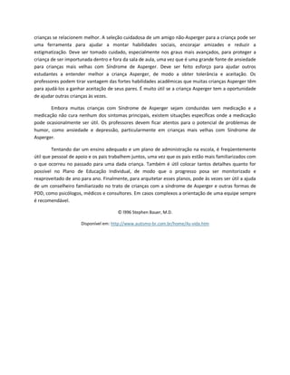 crianças se relacionem melhor. A seleção cuidadosa de um amigo não-Asperger para a criança pode ser
uma ferramenta para ajudar a montar habilidades sociais, encorajar amizades e reduzir a
estigmatização. Deve ser tomado cuidado, especialmente nos graus mais avançados, para proteger a
criança de ser importunada dentro e fora da sala de aula, uma vez que é uma grande fonte de ansiedade
para crianças mais velhas com Síndrome de Asperger. Deve ser feito esforço para ajudar outros
estudantes a entender melhor a criança Asperger, de modo a obter tolerância e aceitação. Os
professores podem tirar vantagem das fortes habilidades acadêmicas que muitas crianças Asperger têm
para ajudá-los a ganhar aceitação de seus pares. É muito útil se a criança Asperger tem a oportunidade
de ajudar outras crianças às vezes.
Embora muitas crianças com Síndrome de Asperger sejam conduzidas sem medicação e a
medicação não cura nenhum dos sintomas principais, existem situações específicas onde a medicação
pode ocasionalmente ser útil. Os professores devem ficar atentos para o potencial de problemas de
humor, como ansiedade e depressão, particularmente em crianças mais velhas com Síndrome de
Asperger.
Tentando dar um ensino adequado e um plano de administração na escola, é freqüentemente
útil que pessoal de apoio e os pais trabalhem juntos, uma vez que os pais estão mais familiarizados com
o que ocorreu no passado para uma dada criança. Também é útil colocar tantos detalhes quanto for
possível no Plano de Educação Individual, de modo que o progresso posa ser monitorizado e
reaproveitado de ano para ano. Finalmente, para arquitetar esses planos, pode às vezes ser útil a ajuda
de um conselheiro familiarizado no trato de crianças com a síndrome de Asperger e outras formas de
PDD, como psicólogos, médicos e consultores. Em casos complexos a orientação de uma equipe sempre
é recomendável.
© l996 Stephen Bauer, M.D.
Disponível em: http://www.autismo-br.com.br/home/As-vida.htm
 