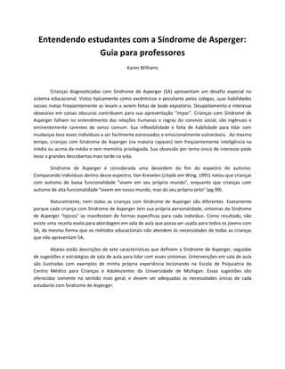 Entendendo estudantes com a Síndrome de Asperger:
Guia para professores
Karen Williams
Crianças diagnosticadas com Síndrome de Asperger (SA) apresentam um desafio especial no
sistema educacional. Vistos tipicamente como excêntricos e peculiares pelos colegas, suas habilidades
sociais inatas freqüentemente as levam a serem feitas de bode expiatório. Desajeitamento e interesse
obsessivo em coisas obscuras contribuem para sua apresentação "ímpar". Crianças com Síndrome de
Asperger falham no entendimento das relações humanas e regras do convívio social; são ingênuos e
eminentemente carentes de senso comum. Sua inflexibilidade e falta de habilidade para lidar com
mudanças leva esses indivíduos a ser facilmente estressados e emocionalmente vulneráveis. Ao mesmo
tempo, crianças com Síndrome de Asperger (na maioria rapazes) tem freqüentemente inteligência na
média ou acima da média e tem memória privilegiada. Sua obsessão por tema único de interesse pode
levar a grandes descobertas mais tarde na vida.
Síndrome de Asperger é considerada uma desordem do fim do espectro do autismo.
Comparando indivíduos dentro desse espectro, Van Krevelen (citado em Wing, 1991) notou que crianças
com autismo de baixa funcionalidade "vivem em seu próprio mundo", enquanto que crianças com
autismo de alta funcionalidade "vivem em nosso mundo, mas do seu próprio jeito" (pg.99).
Naturalmente, nem todas as crianças com Síndrome de Asperger são diferentes. Exatamente
porque cada criança com Síndrome de Asperger tem sua própria personalidade, sintomas da Síndrome
de Asperger "típicos" se manifestam de formas específicas para cada indivíduo. Como resultado, não
existe uma receita exata para abordagem em sala de aula que possa ser usada para todos os jovens com
SA, da mesma forma que os métodos educacionais não atendem às necessidades de todas as crianças
que não apresentam SA.
Abaixo estão descrições de sete características que definem a Síndrome de Asperger, seguidas
de sugestões e estratégias de sala de aula para lidar com esses sintomas. (intervenções em sala de aula
são ilustradas com exemplos de minha própria experiência lecionando na Escola de Psiquiatria do
Centro Médico para Crianças e Adolescentes da Universidade de Michigan. Essas sugestões são
oferecidas somente no sentido mais geral, e devem ser adequadas às necessidades únicas de cada
estudante com Síndrome de Asperger.
 