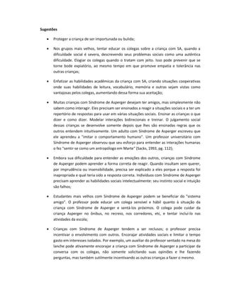 Sugestões
 Proteger a criança de ser importunada ou bulida;
 Nos grupos mais velhos, tentar educar os colegas sobre a criança com SA, quando a
dificuldade social é severa, descrevendo seus problemas sociais como uma autêntica
dificuldade. Elogiar os colegas quando o tratam com jeito. Isso pode prevenir que se
torne bode expiatório, ao mesmo tempo em que promove empatia e tolerância nas
outras crianças;
 Enfatizar as habilidades acadêmicas da criança com SA, criando situações cooperativas
onde suas habilidades de leitura, vocabulário, memória e outras sejam vistas como
vantajosas pelos colegas, aumentando dessa forma sua aceitação;
 Muitas crianças com Síndrome de Asperger desejam ter amigos, mas simplesmente não
sabem como interagir. Eles precisam ser ensinados a reagir a situações sociais e a ter um
repertório de respostas para usar em várias situações sociais. Ensinar as crianças o que
dizer e como dizer. Modelar interações bidirecionais e treinar. O julgamento social
dessas crianças se desenvolve somente depois que lhes são ensinadas regras que os
outros entendem intuitivamente. Um adulto com Síndrome de Asperger escreveu que
ele aprendeu a "imitar o comportamento humano". Um professor universitário com
Síndrome de Asperger observou que seu esforço para entender as interações humanas
o fez "sentir-se como um antropólogo em Marte" (Sacks, 1993, pg. 112);
 Embora sua dificuldade para entender as emoções dos outros, crianças com Síndrome
de Asperger podem aprender a forma correta de reagir. Quando insultam sem querer,
por imprudência ou insensibilidade, precisa ser explicado a eles porque a resposta foi
inapropriada e qual teria sido a resposta correta. Indivíduos com Síndrome de Asperger
precisam aprender as habilidades sociais intelectualmente: seu instinto social e intuição
são falhos;
 Estudantes mais velhos com Síndrome de Asperger podem se beneficiar do "sistema
amigo". O professor pode educar um colega sensível e hábil quanto à situação da
criança com Síndrome de Asperger e sentá-los próximos. O colega pode cuidar da
criança Asperger no ônibus, no recreio, nos corredores, etc, e tentar incluí-lo nas
atividades da escola;
 Crianças com Síndrome de Asperger tendem a ser reclusos; o professor precisa
incentivar o envolvimento com outros. Encorajar atividades sociais e limitar o tempo
gasto em interesses isolados. Por exemplo, um auxiliar do professor sentado na mesa do
lanche pode ativamente encorajar a criança com Síndrome de Asperger a participar da
conversa com os colegas, não somente solicitando suas opiniões e lhe fazendo
perguntas, mas também sutilmente incentivando as outras crianças a fazer o mesmo.
 