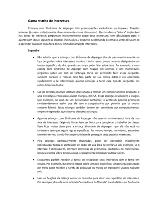Gama restrita de interesses
Crianças com Síndrome de Asperger têm preocupações excêntricas ou ímpares, fixações
intensas (às vezes colecionando obsessivamente coisas não-usuais). Eles tendem a "leitura" implacável
nas áreas de interesse; perguntam insistentemente sobre seus interesses; tem dificuldades para ir
avante com idéias; seguem as próprias inclinações, a despeito da demanda externa; às vezes recusam-se
a aprender qualquer coisa fora do seu limitado campo de interesses.
Sugestões
 Não admitir que a criança com Síndrome de Asperger discuta perseverativamente ou
faça perguntas sobre interesses isolados. Limitar esse comportamento designando um
tempo específico do dia, quando a criança pode falar sobre isso. Por exemplo: a uma
criança com Síndrome de Asperger com fixação em animais e tem inumeráveis
perguntas sobre um tipo de tartaruga. Deve ser permitido fazer essas perguntas
somente durante o recreio. Isso fará parte de sua rotina diária e ela aprenderá
rapidamente a se interromper quando começar a fazer esse tipo de perguntas em
outros horários do dia;
 Uso de reforço positivo seletivo, direcionado a formar um comportamento desejado, é
uma estratégia crítica para ajudar crianças com SA. Essas crianças respondem a elogios
(por exemplo, no caso de um perguntador contumaz, o professor poderia premiá-lo
consistentemente assim que ele pare e congratulá-lo por permitir que os outros
também falem). Essas crianças também devem ser premiadas por comportamentos
simples e esperados que absorva de outras crianças;
 Algumas crianças com Síndrome de Asperger não querem ensinamentos fora de sua
área de interesse. Exigência firme deve ser feita para completar o trabalho de classe.
Deve ficar muito claro para a criança Síndrome de Asperger que ela não está no
controle e tem que seguir regras específicas. Ao mesmo tempo, no entanto, encontrar
um meio-termo, dando-lhe a oportunidade de perseguir seus próprios interesses;
 Para crianças particularmente obstinadas, pode ser necessário inicialmente
individualizar todos os conteúdos em redor de sua área de interesse (por exemplo, se o
interesse é dinossauros, oferecer sentenças de gramática, problemas de matemática,
leitura e escrita sobre dinossauros). Gradualmente introduzir outros tópicos.
 Estudantes podem receber a tarefa de relacionar seus interesses com o tema em
estudo. Por exemplo, durante o estudo sobre um país específico, uma criança obssecada
por trens pode receber a tarefa de pesquisar os meios de transporte usados naquele
país;
 Usar as fixações da criança como um caminho para abrir seu repertório de interesses.
Por exemplo, durante uma unidade "corredores da floresta" o estudante com Síndrome
 
