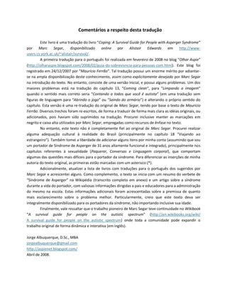 Comentários a respeito desta tradução
Este livro é uma tradução do livro “Coping: A Survival Guide for People with Asperger Syndrome”
por Marc Segar, disponibilizado online por Alistair Edwards em http://www-
users.cs.york.ac.uk/~alistair/survival/.
A primeira tradução para o português foi realizada em fevereiro de 2008 no blog “Olhar Aspie”
(http://olharaspie.blogspot.com/2008/02/guia-do-sobrevivncia-para-pessoas-com.html). Este blog foi
registrado em 24/12/2007 por “Maurício Ferrão”. Tal tradução possui um enorme mérito por adiantar-
se na ampla disponibilização deste conhecimento, assim como explicitamente desejado por Marc Segar
na introdução do texto. No entanto, consiste de uma versão inicial, e possui alguns problemas. Um dos
maiores problemas está na tradução do capítulo 13, “Coming clean”, para “Limpando a imagem”
quando o sentido mais correto seria “Contando a todos que você é autista” (em uma tradução sem
figuras de linguagem para “Abrindo o jogo” ou “Saindo do armário”) e alterando o próprio sentido do
capítulo. Esta versão é uma re-tradução do original de Marc Segar, tendo por base o texto de Maurício
Ferrão. Diversos trechos foram re-escritos, de forma a traduzir de forma mais clara as idéias originais, ou
adicionados, pois haviam sido suprimidos na tradução. Procurei inclusive manter as marcações em
negrito e caixa alta utilizados por Marc Segar, empregadas como recursos de ênfase no texto.
No entanto, este texto não é completamente fiel ao original de Marc Segar. Procurei realizar
alguma adequação cultural à realidade do Brasil (principalmente no capítulo 18 “Viajando ao
estrangeiro”). Também tomei a liberdade de adicionar alguns itens por minha conta (assumindo que sou
um portador de Síndrome de Asperger de 31 anos altamente funcional e integrado), principalmente nos
capítulos referentes à sexualidade (Paquerar, Conversas e Linguagem corporal), que comportam
algumas das questões mais difíceis para o portador da síndrome. Para diferenciar as inserções de minha
autoria do texto original, as primeiras estão marcadas com um asterisco (*).
Adicionalmente, atualizei a lista de livros com traduções para o português dos sugeridos por
Marc Segar e acrescentei alguns. Como complemento, o texto se inicia com um resumo do verbete de
“Síndrome de Asperger” na Wikipédia (transcrito completo em anexo) e um artigo sobre a síndrome
durante a vida do portador, com valiosas informações dirigidas a pais e educadores para a administração
do mesmo na escola. Estas informações adicionais foram acrescentadas sobre a premissa de quanto
mais esclarecimento sobre o problema melhor. Particularmente, creio que este texto deva ser
integralmente disponibilizado para os portadores da síndrome, não importando inclusive sua idade.
Finalmente, vale ressaltar que o trabalho pioneiro de Marc Segar teve continuidade no Wikibook
“A survival guide for people on the autistic spectrum” (http://en.wikibooks.org/wiki/
A_survival_guide_for_people_on_the_autistic_spectrum) onde toda a comunidade pode expandir o
trabalho original de forma dinâmica e interativa (em inglês).
Jorge Albuquerque, D.Sc., MBA
jorgealbuquerque@gmail.com
http://aspienet.blogspot.com/
Abril de 2008.
 