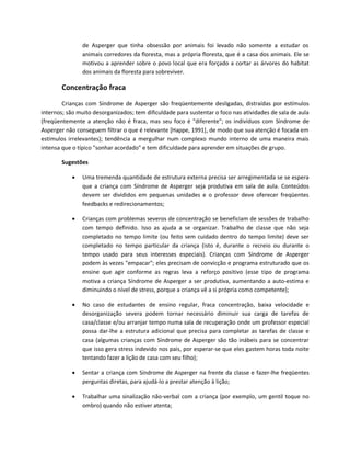 de Asperger que tinha obsessão por animais foi levado não somente a estudar os
animais corredores da floresta, mas a própria floresta, que é a casa dos animais. Ele se
motivou a aprender sobre o povo local que era forçado a cortar as árvores do habitat
dos animais da floresta para sobreviver.
Concentração fraca
Crianças com Síndrome de Asperger são freqüentemente desligadas, distraídas por estímulos
internos; são muito desorganizados; tem dificuldade para sustentar o foco nas atividades de sala de aula
(freqüentemente a atenção não é fraca, mas seu foco é "diferente"; os indivíduos com Síndrome de
Asperger não conseguem filtrar o que é relevante [Happe, 1991], de modo que sua atenção é focada em
estímulos irrelevantes); tendência a mergulhar num complexo mundo interno de uma maneira mais
intensa que o típico "sonhar acordado" e tem dificuldade para aprender em situações de grupo.
Sugestões
 Uma tremenda quantidade de estrutura externa precisa ser arregimentada se se espera
que a criança com Síndrome de Asperger seja produtiva em sala de aula. Conteúdos
devem ser divididos em pequenas unidades e o professor deve oferecer freqüentes
feedbacks e redirecionamentos;
 Crianças com problemas severos de concentração se beneficiam de sessões de trabalho
com tempo definido. Isso as ajuda a se organizar. Trabalho de classe que não seja
completado no tempo limite (ou feito sem cuidado dentro do tempo limite) deve ser
completado no tempo particular da criança (isto é, durante o recreio ou durante o
tempo usado para seus interesses especiais). Crianças com Síndrome de Asperger
podem às vezes "empacar"; eles precisam de convicção e programa estruturado que os
ensine que agir conforme as regras leva a reforço positivo (esse tipo de programa
motiva a criança Síndrome de Asperger a ser produtiva, aumentando a auto-estima e
diminuindo o nível de stress, porque a criança vê a si própria como competente);
 No caso de estudantes de ensino regular, fraca concentração, baixa velocidade e
desorganização severa podem tornar necessário diminuir sua carga de tarefas de
casa/classe e/ou arranjar tempo numa sala de recuperação onde um professor especial
possa dar-lhe a estrutura adicional que precisa para completar as tarefas de classe e
casa (algumas crianças com Síndrome de Asperger são tão inábeis para se concentrar
que isso gera stress indevido nos pais, por esperar-se que eles gastem horas toda noite
tentando fazer a lição de casa com seu filho);
 Sentar a criança com Síndrome de Asperger na frente da classe e fazer-lhe freqüentes
perguntas diretas, para ajudá-lo a prestar atenção à lição;
 Trabalhar uma sinalização não-verbal com a criança (por exemplo, um gentil toque no
ombro) quando não estiver atenta;
 