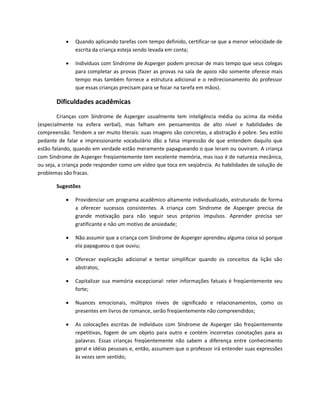 Quando aplicando tarefas com tempo definido, certificar-se que a menor velocidade de
escrita da criança esteja sendo levada em conta;
 Indivíduos com Síndrome de Asperger podem precisar de mais tempo que seus colegas
para completar as provas (fazer as provas na sala de apoio não somente oferece mais
tempo mas também fornece a estrutura adicional e o redirecionamento do professor
que essas crianças precisam para se focar na tarefa em mãos).
Dificuldades acadêmicas
Crianças com Síndrome de Asperger usualmente tem inteligência média ou acima da média
(especialmente na esfera verbal), mas falham em pensamentos de alto nível e habilidades de
compreensão. Tendem a ser muito literais: suas imagens são concretas, a abstração é pobre. Seu estilo
pedante de falar e impressionante vocabulário dão a falsa impressão de que entendem daquilo que
estão falando, quando em verdade estão meramente papagueando o que leram ou ouviram. A criança
com Síndrome de Asperger freqüentemente tem excelente memória, mas isso é de natureza mecânica,
ou seja, a criança pode responder como um vídeo que toca em seqüência. As habilidades de solução de
problemas são fracas.
Sugestões
 Providenciar um programa acadêmico altamente individualizado, estruturado de forma
a oferecer sucessos consistentes. A criança com Síndrome de Asperger precisa de
grande motivação para não seguir seus próprios impulsos. Aprender precisa ser
gratificante e não um motivo de ansiedade;
 Não assumir que a criança com Síndrome de Asperger aprendeu alguma coisa só porque
ela papagueou o que ouviu;
 Oferecer explicação adicional e tentar simplificar quando os conceitos da lição são
abstratos;
 Capitalizar sua memória excepcional: reter informações fatuais é freqüentemente seu
forte;
 Nuances emocionais, múltiplos níveis de significado e relacionamentos, como os
presentes em livros de romance, serão freqüentemente não compreendidos;
 As colocações escritas de indivíduos com Síndrome de Asperger são freqüentemente
repetitivas, fogem de um objeto para outro e contém incorretas conotações para as
palavras. Essas crianças freqüentemente não sabem a diferença entre conhecimento
geral e idéias pessoais e, então, assumem que o professor irá entender suas expressões
às vezes sem sentido;
 