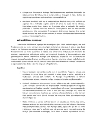  Crianças com Síndrome de Asperger freqüentemente tem excelentes habilidades de
reconhecimento de leitura, mas a compreensão da linguagem é fraca. Cautela ao
assumir que entenderam aquilo que leram com tanta fluência;
 O trabalho acadêmico pode ser de baixa qualidade porque a criança com Síndrome de
Asperger não é motivada a aplicar esforço em áreas nas quais não se interessa.
Expectativas muito firmes devem ser levantadas sobre a qualidade do trabalho
produzido. O trabalho executado dentro do tempo previsto deve ser não somente
completo, mas feito com cuidado. A criança com Síndrome de Asperger deve corrigir
tarefas de classe mal feitas durante o recreio ou durante o tempo que normalmente usa
para seus interesses particulares.
Vulnerabilidade emocional
Crianças com Síndrome de Asperger tem a inteligência para cursar o ensino regular, mas elas
freqüentemente não tem a estrutura emocional para enfrentar as exigências de sala de aula. Essas
crianças são facilmente estressadas devido à sua inflexibilidade. A auto-estima é pequena, e eles
freqüentemente são muito autocríticos e inábeis para tolerar erros. Indivíduos com Síndrome de
Asperger, especialmente adolescentes, podem ser inclinados à depressão (é documentada uma alta
percentagem de adultos Síndrome de Asperger com depressão). Reações de raiva são comuns em
resposta a stress/frustração. Crianças com Síndrome de Asperger raramente relaxam e são facilmente
acabrunhados quando as coisas não são como sua forma rígida diz que devem ser. Interagir com pessoas
e copiar as demandas do dia-a-dia lhes exige um esforço hercúleo.
Sugestões:
 Prevenir explosões oferecendo um alto nível de consistência. Preparar a criança para
mudanças na rotina diária, para diminuir o stress (veja a sessão "Resistência a
Mudanças"). Crianças com Síndrome de Asperger freqüentemente se tornam
amedrontadas, raivosas e inquietas em face a mudanças forçadas ou não esperadas;
 Ensinar à criança como lidar quando o stress a sobrecarrega, para prevenir explosões.
Ajudar a criança a escrever uma lista de passos bem concretos que possam ser seguidos
quando estiver confusa (por exemplo, 1- respirar fundo três vezes; 2- contar os dedos de
sua mão direita lentamente, três vezes; 3- pedir para ver o pedagogo, etc.). Incluir na
lista um comportamento ritualizado que a criança ache reconfortante na lista. Escrever
esses passos num cartão que vá no bolso da criança de modo que sempre esteja
disponível para ler;
 Efeitos refletidos na voz do professor devem ser reduzidos ao mínimo. Seja calmo,
previsível, e senhor dos fatos nas interações com crianças com AS, enquanto claramente
indique compreensão e paciência. Hans Asperger (1991), o psiquiatra que deu seu nome
à síndrome, notou que "o professor que não entende que é necessário ensinar às
crianças [com Síndrome de Asperger] coisas óbvias se sentirá impaciente e irritado"
 