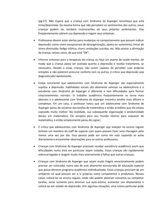 (pg.57). Não espere que a criança com Síndrome de Asperger reconheça que está
triste/deprimida. Da mesma forma que não percebem os sentimentos dos outros, essas
crianças podem ser também inconscientes de seus próprios sentimentos. Elas
freqüentemente cobrem sua depressão e negam seus sintomas;
 Professores devem estar alertas para mudanças no comportamento que possam indicar
depressão, como níveis excepcionais de desorganização, apatia ou isolamento; limiar de
stress diminuído; fadiga crônica; choro; anotações suicidas, etc. Não aceitar a afirmação
da criança, nesses casos, de que está "OK";
 Informe sintomas para o terapeuta da criança ou faça um exame de saúde mental, de
modo que a criança possa ser avaliada quanto a depressão e receba tratamento, se
necessário. Devido a essas crianças não serem capazes de perceber suas próprias
emoções e não poderem procurar conforto com os outros, é crítico que depressão seja
diagnosticada rapidamente;
 Esteja consciente que adolescentes com Síndrome de Asperger são especialmente
sujeitos a depressão. Habilidades sociais são altamente valiosas na adolescência e o
estudante com Síndrome de Asperger é diferente e tem dificuldades para formar
relacionamentos normais. O trabalho acadêmico freqüentemente se torna mais
abstrato e o adolescente com Síndrome de Asperger encontra tarefas mais difíceis e
complexas. Em um caso, o professor notou que um adolescente com Síndrome de
Asperger parou de reclamar das tarefas de matemática e então acreditou que ele estava
copiando muito melhor. Na realidade, sua subsequente organização e produtividade
decaiu em matemática. Ele escapou para seu mundo interior para esquecer de
matemática, e então simplesmente parou de copiar;
 É crítico que adolescentes com Síndrome de Asperger que estejam no ensino regular
tenham um membro do staff de suporte com quem possam fazer uma checagem pelo
menos uma vez por dia. Essa pessoa pode ver como ele está copiando as aulas
diariamente e encaminhar observações para os outros professores;
 Crianças com Síndrome de Asperger precisam receber assistência acadêmica assim que
dificuldades numa área em particular sejam notadas. Essas crianças são rapidamente
sobrecarregadas e reagem muito mais severamente a falhas que outras crianças;
 Crianças com Síndrome de Asperger que sejam muito frágeis emocionalmente podem
precisar ser colocadas numa sala de aula altamente estruturada de educação especial
que possa oferecer programa acadêmico individualizado. Essas crianças precisam de um
ambiente no qual possam ver a si próprias como competentes e produtivas. Nesses
casos, colocá-las no ensino regular, onde não podem absorver conceitos ou completar
tarefas, serve somente para diminuir sua auto-estima, aumentar seu afastamento e
colocá-las em estado de depressão. (Em algumas situações, uma tutora particular pode
 