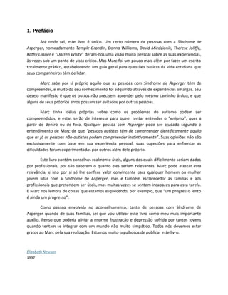 1. Prefácio
Até onde sei, este livro é único. Um certo número de pessoas com a Síndrome de
Asperger, nomeadamente Temple Grandin, Donna Williams, David Miedzianik, Therese Joliffe,
Kathy Lissner e “Darren White” deram-nos uma visão muito pessoal sobre as suas experiências,
às vezes sob um ponto de vista crítico. Mas Marc foi um pouco mais além por fazer um escrito
totalmente prático, estabelecendo um guia geral para questões básicas da vida cotidiana que
seus companheiros têm de lidar.
Marc sabe por si próprio aquilo que as pessoas com Síndrome de Asperger têm de
compreender, e muito do seu conhecimento foi adquirido através de experiências amargas. Seu
desejo manifesto é que os outros não precisem aprender pelo mesmo caminho árduo, e que
alguns de seus próprios erros possam ser evitados por outras pessoas.
Marc tinha idéias próprias sobre como os problemas do autismo podem ser
compreendidos, e estas serão de interesse para quem tentar entender o “enigma”, quer a
partir de dentro ou de fora. Qualquer pessoa com Asperger pode ser ajudada segundo o
entendimento de Marc de que “pessoas autistas têm de compreender cientificamente aquilo
que as já as pessoas não-autistas podem compreender instintivamente”. Suas opiniões não são
exclusivamente com base em sua experiência pessoal, suas sugestões para enfrentar as
dificuldades foram experimentadas por outros além dele próprio.
Este livro contém conselhos realmente úteis, alguns dos quais dificilmente seriam dados
por profissionais, por são saberem o quanto eles seriam relevantes. Marc pode atestar esta
relevância, e isto por si só lhe confere valor convincente para qualquer homem ou mulher
jovem lidar com a Síndrome de Asperger, mas é também esclarecedor às famílias e aos
profissionais que pretendem ser úteis, mas muitas vezes se sentem incapazes para esta tarefa.
E Marc nos lembra de coisas que estamos esquecendo, por exemplo, que “um progresso lento
é ainda um progresso”.
Como pessoa envolvida no aconselhamento, tanto de pessoas com Síndrome de
Asperger quando de suas famílias, sei que vou utilizar este livro como meu mais importante
auxílio. Penso que poderia aliviar a enorme frustração e depressão sofrida por tantos jovens
quando tentam se integrar com um mundo não muito simpático. Todos nós devemos estar
gratos ao Marc pela sua realização. Estamos muito orgulhosos de publicar este livro.
Elizabeth Newson
1997
 