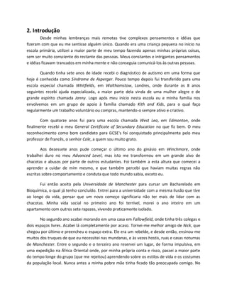 2. Introdução
Desde minhas lembranças mais remotas tive complexos pensamentos e idéias que
fizeram com que eu me sentisse alguém único. Quando era uma criança pequena no início na
escola primária, utilizei a maior parte de meu tempo fazendo apenas minhas próprias coisas,
sem ser muito consciente do restante das pessoas. Meus constantes e intrigantes pensamentos
e idéias ficavam trancados em minha mente e não conseguia comunicá-los às outras pessoas.
Quando tinha sete anos de idade recebi o diagnóstico de autismo em uma forma que
hoje é conhecida como Síndrome de Asperger. Pouco tempo depois fui transferido para uma
escola especial chamada Whitfields, em Walthamstow, Londres, onde durante os 8 anos
seguintes recebi ajuda especializada, a maior parte dela vinda de uma mulher alegre e de
grande espírito chamada Janny. Logo após meu início nesta escola eu e minha família nos
envolvemos em um grupo de apoio à família chamado Kith and Kids, para o qual faço
regularmente um trabalho voluntário ou compras, mantendo-o sempre ativo e criativo.
Com quatorze anos fui para uma escola chamada West Lea, em Edmonton, onde
finalmente recebi o meu General Certificate of Secundary Education no que fiz bem. O meu
reconhecimento como bom candidato para GCSE's foi conquistado principalmente pelo meu
professor de francês, o senhor Cole, a quem sou muito grato.
Aos dezessete anos pude começar o último ano do ginásio em Winchmore, onde
trabalhei duro no meu Advanced Level, mas isto me transformou em um grande alvo de
chacotas e abusos por parte de outros estudantes. Foi também a esta altura que comecei a
aprender a cuidar de mim mesmo, e que também percebi que haviam muitas regras não
escritas sobre comportamento e conduta que todo mundo sabia, exceto eu.
Fui então aceito pela Universidade de Manchester para cursar um Bacharelado em
Bioquímica, o qual já tenho concluído. Entrei para a universidade com a mesma ilusão que tive
ao longo da vida, pensar que um novo começo significaria não ter mais de lidar com as
chacotas. Minha vida social no primeiro ano foi terrível, morei o ano inteiro em um
apartamento com outros sete rapazes, vivendo praticamente isolado.
No segundo ano acabei morando em uma casa em Fallowfield, onde tinha três colegas e
dois espaços livres. Acabei lá completamente por acaso. Tornei-me melhor amigo de Nick, que
chegou por último e preencheu o espaço extra. Ele era um rebelde, e desde então, ensinou-me
muitos dos truques de que eu necessitei nas mundanas, e às vezes hostis, ruas e casas noturnas
de Manchester. Entre o segundo e o terceiro ano reservei um lugar, de forma impulsiva, em
uma expedição na África Oriental onde, por minha própria conta e risco, passei a maior parte
do tempo longe do grupo (que me rejeitou) aprendendo sobre os estilos de vida e os costumes
da população local. Nunca antes a minha pobre mãe tinha ficado tão preocupada comigo. No
 