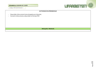 Código: FOR-GA-83/Versión 1 
DESARROLLO SESION DE CLASES 
Página11 
ACTIVIDAD DE APRENDIZAJE 
- Desarrollar el documento Guía entregado por el docente. 
- Convertir el documento a desarrollar en formato PDF. 
Bibliografía / WebGrafía 