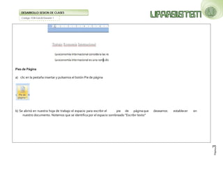 Código: FOR-GA-83/Versión 1 
DESARROLLO SESION DE CLASES 
Página3 
Pies de Página 
a) clic en la pestaña insertar y pulsamos el botón Pie de página 
b) Se abrirá en nuestra hoja de trabajo el espacio para escribir el pie de página que deseamos establecer en nuestro documento. Notemos que se identifica por el espacio sombreado "Escribir texto"  