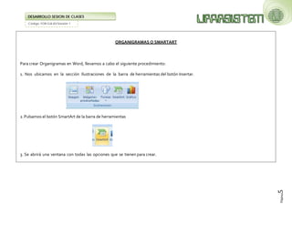 Código: FOR-GA-83/Versión 1 
DESARROLLO SESION DE CLASES 
Página5 
ORGANIGRAMAS O SMARTART Para crear Organigramas en Word, llevamos a cabo el siguiente procedimiento: 1. Nos ubicamos en la sección Ilustraciones de la barra de herramientas del botón Insertar. 
2. Pulsamos el botón SmartArt de la barra de herramientas 
3. Se abrirá una ventana con todas las opciones que se tienen para crear.  