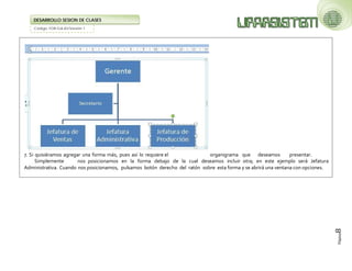 Código: FOR-GA-83/Versión 1 
DESARROLLO SESION DE CLASES 
Página8 
7. Si quisiéramos agregar una forma más, pues así lo requiere el organigrama que deseamos presentar. Simplemente nos posicionamos en la forma debajo de la cual deseamos incluir otra; en este ejemplo será Jefatura Administrativa. Cuando nos posicionamos, pulsamos botón derecho del ratón sobre esta forma y se abrirá una ventana con opciones.  