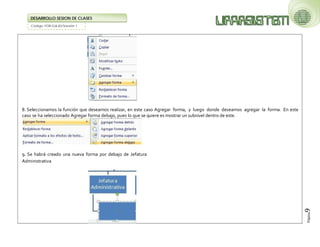Código: FOR-GA-83/Versión 1 
DESARROLLO SESION DE CLASES 
Página9 
8. Seleccionamos la función que deseamos realizar, en este caso Agregar forma, y luego donde deseamos agregar la forma. En este caso se ha seleccionado Agregar forma debajo, pues lo que se quiere es mostrar un subnivel dentro de este. 
9. Se habrá creado una nueva forma por debajo de Jefatura Administrativa 
 