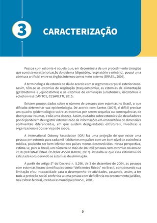 9
Pessoa com estomia é aquela que, em decorrência de um procedimento cirúrgico
que consiste na exteriorização do sistema (digestório, respiratório e urinário), possui uma
abertura artificial entre os órgãos internos com o meio externo (BRASIL, 2009).
A terminologia da estomia se dá de acordo com o segmento corporal exteriorizado.
Assim, têm-se as estomias de respiração (traqueostomia), as estomias de alimentação
(gastrostomia e jejunostomia) e as estomias de eliminação (urostomias, ileostomias e
colostomias) (SANTOS; CESARETTI, 2015).
Existem poucos dados sobre o número de pessoas com estomias no Brasil, o que
dificulta determinar sua epidemiologia. De acordo com Santos (2007), é difícil precisar
um quadro epidemiológico sobre as estomias por serem sequelas ou consequências de
doenças ou traumas, e não uma doença. Assim, os dados sobre estomias são desafiadores
por dependerem de registro sistematizado de informações em um território de dimensões
continentais diferenciadas, em que existem desigualdades estruturais, filosóficas e
organizacionais dos serviços de saúde.
A International Ostomy Association (IOA) faz uma projeção de que existe uma
pessoa com estomia para cada mil habitantes em países com um bom nível de assistência
médica, podendo ser bem inferior nos países menos desenvolvidos. Nessa perspectiva,
estima-se, para o Brasil, um número de mais de 207 mil pessoas com estomias no ano de
2018 (INTERNATIONAL OSTOMY ASSOCIATION, 2007). Ressalta-se que essa estimativa foi
calculada considerando as estomias de eliminação.
A partir do artigo 5º do Decreto n. 5.296, de 2 de dezembro de 2004, as pessoas
com estomias foram identificadas como “deficientes físicos” no Brasil, considerando sua
limitação e/ou incapacidade para o desempenho de atividades, passando, assim, a ter
toda a proteção social conferida a uma pessoa com deficiência no ordenamento jurídico,
nas esferas federal, estadual e municipal (BRASIL, 2004).
CARACTERIZAÇÃO
3
 