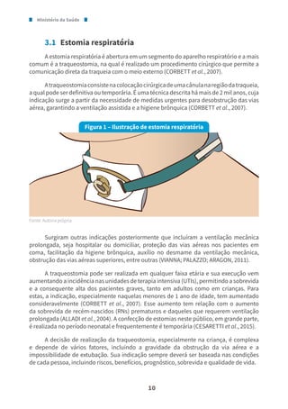 Ministério da Saúde
10
3.1 Estomia respiratória
A estomia respiratória é abertura em um segmento do aparelho respiratório e a mais
comum é a traqueostomia, na qual é realizado um procedimento cirúrgico que permite a
comunicação direta da traqueia com o meio externo (CORBETT et al., 2007).
Atraqueostomiaconsistenacolocaçãocirúrgicadeumacânulanaregiãodatraqueia,
a qual pode ser definitiva ou temporária. É uma técnica descrita há mais de 2 mil anos, cuja
indicação surge a partir da necessidade de medidas urgentes para desobstrução das vias
aérea, garantindo a ventilação assistida e a higiene brônquica (CORBETT et al., 2007).
Figura 1 – Ilustração de estomia respiratória
Fonte: Autoria própria.
Surgiram outras indicações posteriormente que incluíram a ventilação mecânica
prolongada, seja hospitalar ou domiciliar, proteção das vias aéreas nos pacientes em
coma, facilitação da higiene brônquica, auxílio no desmame da ventilação mecânica,
obstrução das vias aéreas superiores, entre outras (VIANNA; PALAZZO; ARAGON, 2011).
A traqueostomia pode ser realizada em qualquer faixa etária e sua execução vem
aumentando a incidência nas unidades de terapia intensiva (UTIs), permitindo a sobrevida
e a consequente alta dos pacientes graves, tanto em adultos como em crianças. Para
estas, a indicação, especialmente naquelas menores de 1 ano de idade, tem aumentado
consideravelmente (CORBETT et al., 2007). Esse aumento tem relação com o aumento
da sobrevida de recém-nascidos (RNs) prematuros e daqueles que requerem ventilação
prolongada (ALLADI et al., 2004). A confecção de estomias neste público, em grande parte,
é realizada no período neonatal e frequentemente é temporária (CESARETTI et al., 2015).
A decisão de realização da traqueostomia, especialmente na criança, é complexa
e depende de vários fatores, incluindo a gravidade da obstrução da via aérea e a
impossibilidade de extubação. Sua indicação sempre deverá ser baseada nas condições
de cada pessoa, incluindo riscos, benefícios, prognóstico, sobrevida e qualidade de vida.
 