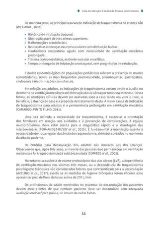 Guia de Atenção à Saúde da Pessoa com Estomia
11
De maneira geral, as principais causas de indicação de traqueostomia na criança são
(WETMORE, 2003):
• Histórico de intubação traqueal.
• Obstrução grave de vias aéreas superiores.
• Malformações craniofaciais.
• Neuropatias e doenças neuromusculares com disfunção bulbar.
• Insuficiência respiratória aguda com necessidade de ventilação mecânica
prolongada.
• Trauma cranioencefálico, acidente vascular encefálico.
• Tempo prolongado de intubação orotraqueal, sem prognóstico de extubação.
Estudos epidemiológicos de populações pediátricas relatam a presença de muitas
comorbidades, sendo as mais frequentes: prematuridade, pneumopatias, gastropatias,
síndromes e malformações craniofaciais.
Em relação aos adultos, as indicações de traqueostomia variam desde o auxílio no
desmamedaventilaçãomecânicaatéobstruçãodaviaaéreaportumorouestenose.Dessa
forma, as condições clínicas devem ser avaliadas caso a caso tendo em vista o risco, o
benefício, a doença de base e a proposta de tratamento desta. A maior causa de indicação
de traqueostomia para adultos é a permanência prolongada em ventilação mecânica
(CAMARGO; PINTO FILHO, 2011).
Uma vez definida a necessidade da traqueostomia, é essencial a orientação
dos familiares em relação aos cuidados e à prevenção de complicações. A equipe
multiprofissional deve estar atenta para o diagnóstico rápido e a abordagem das
intercorrências (FERNANDEZ-BUSSY et al., 2015). É fundamental a orientação quanto à
necessidade de troca regular da cânula de traqueostomia, além dos cuidados no momento
da alta do paciente.
Os critérios para decanulação dos adultos são similares aos das crianças.
Observou-se que, após três anos, a maioria das pessoas que permaneceu em ventilação
mecânica e foi traqueostomizada está decanulada (COMBES et al., 2003).
No entanto, a ausência de exame endoscópico das vias aéreas (EVA), a dependência
de ventilação mecânica nos últimos três meses, ou a dependência da traqueostomia
para higiene brônquica são considerados fatores que contraindicam para a decanulação
(AVELINO et al., 2017), exceto se as medidas de higiene brônquica forem eficazes e/ou
apresentar pico de fluxo da tosse acima de 270 L/min.
Os profissionais da saúde envolvidos no processo de decanulação dos pacientes
devem estar cientes de que nenhum paciente deve ser decanulado sem adequada
avaliação endoscópica prévia, no intuito de evitar falhas.
 