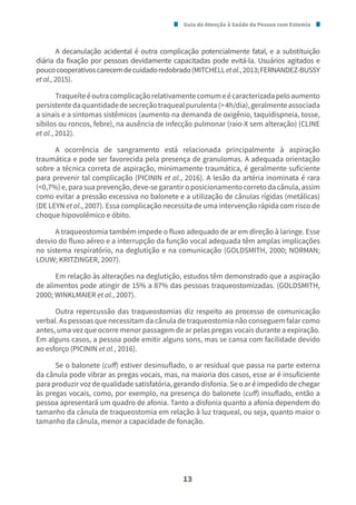 Guia de Atenção à Saúde da Pessoa com Estomia
13
A decanulação acidental é outra complicação potencialmente fatal, e a substituição
diária da fixação por pessoas devidamente capacitadas pode evitá-la. Usuários agitados e
poucocooperativoscarecemdecuidadoredobrado(MITCHELLetal.,2013;FERNANDEZ-BUSSY
et al., 2015).
Traqueíteéoutracomplicaçãorelativamentecomumeécaracterizadapeloaumento
persistentedaquantidadedesecreçãotraquealpurulenta(>4h/dia),geralmenteassociada
a sinais e a sintomas sistêmicos (aumento na demanda de oxigênio, taquidispneia, tosse,
sibilos ou roncos, febre), na ausência de infecção pulmonar (raio-X sem alteração) (CLINE
et al., 2012).
A ocorrência de sangramento está relacionada principalmente à aspiração
traumática e pode ser favorecida pela presença de granulomas. A adequada orientação
sobre a técnica correta de aspiração, minimamente traumática, é geralmente suficiente
para prevenir tal complicação (PICININ et al., 2016). A lesão da artéria inominata é rara
(<0,7%) e, para sua prevenção, deve-se garantir o posicionamento correto da cânula, assim
como evitar a pressão excessiva no balonete e a utilização de cânulas rígidas (metálicas)
(DE LEYN et al., 2007). Essa complicação necessita de uma intervenção rápida com risco de
choque hipovolêmico e óbito.
A traqueostomia também impede o fluxo adequado de ar em direção à laringe. Esse
desvio do fluxo aéreo e a interrupção da função vocal adequada têm amplas implicações
no sistema respiratório, na deglutição e na comunicação (GOLDSMITH, 2000; NORMAN;
LOUW; KRITZINGER, 2007).
Em relação às alterações na deglutição, estudos têm demonstrado que a aspiração
de alimentos pode atingir de 15% a 87% das pessoas traqueostomizadas. (GOLDSMITH,
2000; WINKLMAIER et al., 2007).
Outra repercussão das traqueostomias diz respeito ao processo de comunicação
verbal. As pessoas que necessitam da cânula de traqueostomia não conseguem falar como
antes, uma vez que ocorre menor passagem de ar pelas pregas vocais durante a expiração.
Em alguns casos, a pessoa pode emitir alguns sons, mas se cansa com facilidade devido
ao esforço (PICININ et al., 2016).
Se o balonete (cuff) estiver desinsuflado, o ar residual que passa na parte externa
da cânula pode vibrar as pregas vocais, mas, na maioria dos casos, esse ar é insuficiente
para produzir voz de qualidade satisfatória, gerando disfonia. Se o ar é impedido de chegar
às pregas vocais, como, por exemplo, na presença do balonete (cuff) insuflado, então a
pessoa apresentará um quadro de afonia. Tanto a disfonia quanto a afonia dependem do
tamanho da cânula de traqueostomia em relação à luz traqueal, ou seja, quanto maior o
tamanho da cânula, menor a capacidade de fonação.
 
