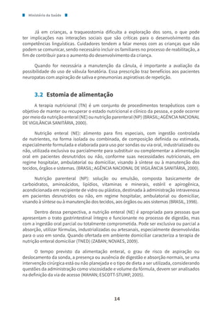 Ministério da Saúde
14
Já em crianças, a traqueostomia dificulta a exploração dos sons, o que pode
ter implicações nas interações sociais que são críticas para o desenvolvimento das
competências linguísticas. Cuidadores tendem a falar menos com as crianças que não
podem se comunicar, sendo necessário incluir os familiares no processo de reabilitação, a
fim de contribuir para o aumento do desenvolvimento da criança.
Quando for necessária a manutenção da cânula, é importante a avaliação da
possibilidade do uso de válvula fonatória. Essa prescrição traz benefícios aos pacientes
neuropatas com aspiração de saliva e pneumonias aspirativas de repetição.
3.2 Estomia de alimentação
A terapia nutricional (TN) é um conjunto de procedimentos terapêuticos com o
objetivo de manter ou recuperar o estado nutricional e clínico da pessoa, e pode ocorrer
por meio da nutrição enteral (NE) ou nutrição parenteral (NP) (BRASIL; AGÊNCIA NACIONAL
DE VIGILÂNCIA SANITÁRIA, 2000).
Nutrição enteral (NE): alimento para fins especiais, com ingestão controlada
de nutrientes, na forma isolada ou combinada, de composição definida ou estimada,
especialmente formulada e elaborada para uso por sondas ou via oral, industrializado ou
não, utilizada exclusiva ou parcialmente para substituir ou complementar a alimentação
oral em pacientes desnutridos ou não, conforme suas necessidades nutricionais, em
regime hospitalar, ambulatorial ou domiciliar, visando à síntese ou à manutenção dos
tecidos, órgãos e sistemas. (BRASIL; AGÊNCIA NACIONAL DE VIGILÂNCIA SANITÁRIA, 2000).
Nutrição parenteral (NP): solução ou emulsão, composta basicamente de
carboidratos, aminoácidos, lipídios, vitaminas e minerais, estéril e apirogênica,
acondicionada em recipiente de vidro ou plástico, destinada à administração intravenosa
em pacientes desnutridos ou não, em regime hospitalar, ambulatorial ou domiciliar,
visando à síntese ou à manutenção dos tecidos, aos órgãos ou aos sistemas (BRASIL, 1998).
Dentro dessa perspectiva, a nutrição enteral (NE) é apropriada para pessoas que
apresentam o trato gastrintestinal íntegro e funcionante no processo de digestão, mas
com a ingestão oral parcial ou totalmente comprometida. Pode ser exclusiva ou parcial a
absorção, utilizar fórmulas, industrializadas ou artesanais, especialmente desenvolvidas
para o uso em sonda. Quando ofertada em ambiente domiciliar caracteriza a terapia de
nutrição enteral domiciliar (TNED) (ZABAN; NOVAES, 2009).
O tempo previsto da alimentação enteral, o grau de risco de aspiração ou
deslocamento da sonda, a presença ou ausência de digestão e absorção normais, se uma
intervenção cirúrgica está ou não planejada e o tipo de dieta a ser utilizada, considerando
questões da administração como viscosidade e volume da fórmula, devem ser analisados
na definição da via de acesso (MAHAN; ESCOTT-STUMP, 2005).
 