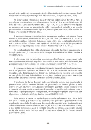 Guia de Atenção à Saúde da Pessoa com Estomia
17
complicações incisionais e respiratórias, tendo sido referidos índices de morbidade de até
50% e mortalidade que pode atingir 35% (FRANKEN et al., 2014; HUANG et al., 2014).
As complicações relacionadas às gastrostomias podem variar de 0,4% a 43%; a
mortalidade relacionada ao procedimento varia de 0% a 2%; e a mortalidade após 30
dias, de 6,7% a 26% (BLUMENSTEIN; SHASTRI; STEIN, 2014). As complicações agudas
da passagem da sonda de gastrostomia estão relacionadas à sedação e ao próprio
procedimento. As mais comuns são aspiração, hemorragia e perfuração, além do risco de
hipóxia e hipotensão (ITKIN et al., 2011).
O sangramento durante a realização da passagem da sonda de gastrostomia é uma
complicação incomum, ocorrendo em até 2,5% dos casos (ANDERSON et al., 2009). A
completa laceração do estômago, do duodeno ou do cólon é uma complicação catastrófica
que ocorre em 0,5% a 1,3% dos casos e pode ser minimizada com atenção rigorosa com
transiluminação e palpação da parede anterior do abdome (ITKIN et al., 2011).
As complicações tardias estão relacionadas à infecção do sítio de gastrostomia, à
irritação periestomia, à síndrome de Buried Bumper, à retirada inadvertida da sonda e à
infecção fúngica.
A infecção da pele periestomia é uma das complicações mais comuns, ocorrendo
em 30% das vezes e com mais frequência nos diabéticos, nos obesos, nos desnutridos, em
pessoas em uso de corticoides ou em terapia imunossupressora (ITKIN et al., 2011).
Oextravasamentodesecreçãogástrica/dietaenteralcausalesãodapeleperiestoma,
que é um problema reportado na literatura de 1% a 2%. Os fatores de risco incluem
infecção no sítio da sonda, aumento de secreção gástrica, limpeza excessiva com peróxido
de hidrogênio, síndrome de Buried Bumper, torção da sonda de gastrostomia e excessiva
tensão entre o balonete interno e o anteparo externo (LIN et al., 2001).
A síndrome de Buried Bumper, outra complicação temida, está relacionada à
penetração do próprio balonete da sonda de gastrostomia na mucosa gástrica e pode
ocorrer em 1,5% a 8,8% dos casos. Essa síndrome ocorre quando há tensão excessiva entre
o balonete interno e o anteparo externo, desnutrição ou considerável ganho de peso, e
caracteriza-se pela presença de infecção local, imobilização do próprio dispositivo, dor
abdominal e resistência na infusão da dieta enteral (BASKIN, 2006).
Uma retirada acidental da sonda de gastrostomia pode ocorrer em 1,6% a 4,4%
dos casos. Sabe-se que maturação ou cicatrização do pertuito da gastrostomia ocorre
usualmente no período de sete a dez dias, podendo acontecer mais tardiamente, em
até quatro semanas nas situações de desnutrição, ascite ou tratamento com corticoides,
o que acaba contribuindo para a remoção acidental da sonda. As principais causas
estão relacionadas com delirium, demência ou outra alteração do quadro mental
(DWYER et al., 2002).
 