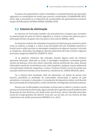 Guia de Atenção à Saúde da Pessoa com Estomia
19
A pessoa com gastrostomia requer orientações e acompanhamento que garantam
segurança na manipulação da sonda para prevenir complicações (CUNNINGHAM; BEST,
2013), logo a prevenção ou o tratamento de complicações das gastrostomias envolvem
equipe multidisciplinar (ISHIDA; HONDO; ISHIOKA, 2010).
3.3 Estomia de eliminação
As estomias de eliminação também são procedimentos cirúrgicos que consistem
na exteriorização de parte do sistema digestório e urinário, criando uma abertura para a
eliminação de fezes, de gases e de urina para o meio externo (BRASIL, 2009).
As estomias urinárias são realizadas em pessoas com doenças que envolvem a pelve
renal, as ureteres, a bexiga e a uretra. Essas derivações têm por finalidade preservar a
função renal e estão previstas na abordagem terapêutica de algumas doenças, incluindo
as neoplasias, disfunções neurológicas, doenças obstrutivas do trato urinário e algumas
anomalias congênitas (SANTOS; CESARETTI, 2015).
Já as estomias intestinais são indicadas quando alguma parte do intestino
apresenta disfunção, obstrução ou lesão. A abordagem terapêutica contempla grande
número de doenças, entre elas câncer colorretal, doença diverticular dos colos, doença
inflamatória intestinal, incontinência anal, colite isquêmica, polipose, trauma abdominal
com perfuração intestinal, megacólon, e outras. O estoma recebe o nome de acordo com
a porção intestinal envolvida, como ileostomia, colostomia etc. (GAMA; ARAÚJOS, 2001).
Ter a estomia bem localizada, além de representar um direito da pessoa com
estomia, possibilita as atividades de autocuidado relacionadas à higiene da pele
periestoma, à remoção, à colocação e à manutenção do dispositivo coletor, contribuindo
para a prevenção de complicações e, ainda, facilitando a reintegração social dessa pessoa.
Mesmo com as dificuldades encontradas no Brasil para se definir o número real de
pessoascomestomiasdeeliminação,algunsestudostêmsugeridoumperfilpredominante
de pessoas do sexo feminino, com idade maior que 60 anos, câncer colorretal como fator
causal da cirurgia geradora da estomia. Essas por sua vez são, em sua maioria, do tipo
colostomias e de caráter permanente (MORAES et al., 2013).
 