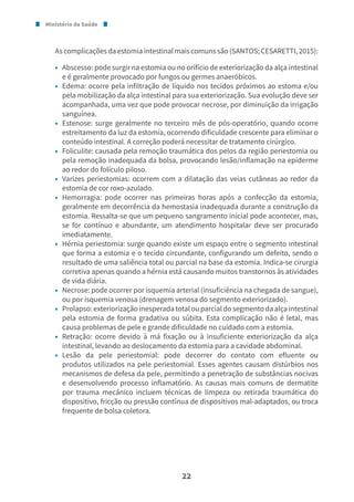 Ministério da Saúde
22
Ascomplicaçõesdaestomiaintestinalmaiscomunssão(SANTOS;CESARETTI,2015):
• Abscesso: pode surgir na estomia ou no orifício de exteriorização da alça intestinal
e é geralmente provocado por fungos ou germes anaeróbicos.
• Edema: ocorre pela infiltração de líquido nos tecidos próximos ao estoma e/ou
pela mobilização da alça intestinal para sua exteriorização. Sua evolução deve ser
acompanhada, uma vez que pode provocar necrose, por diminuição da irrigação
sanguínea.
• Estenose: surge geralmente no terceiro mês de pós-operatório, quando ocorre
estreitamento da luz da estomia, ocorrendo dificuldade crescente para eliminar o
conteúdo intestinal. A correção poderá necessitar de tratamento cirúrgico.
• Foliculite: causada pela remoção traumática dos pelos da região periestomia ou
pela remoção inadequada da bolsa, provocando lesão/inflamação na epiderme
ao redor do folículo piloso.
• Varizes periestomias: ocorrem com a dilatação das veias cutâneas ao redor da
estomia de cor roxo-azulado.
• Hemorragia: pode ocorrer nas primeiras horas após a confecção da estomia,
geralmente em decorrência da hemostasia inadequada durante a construção da
estomia. Ressalta-se que um pequeno sangramento inicial pode acontecer, mas,
se for contínuo e abundante, um atendimento hospitalar deve ser procurado
imediatamente.
• Hérnia periestomia: surge quando existe um espaço entre o segmento intestinal
que forma a estomia e o tecido circundante, configurando um defeito, sendo o
resultado de uma saliência total ou parcial na base da estomia. Indica-se cirurgia
corretiva apenas quando a hérnia está causando muitos transtornos às atividades
de vida diária.
• Necrose: pode ocorrer por isquemia arterial (insuficiência na chegada de sangue),
ou por isquemia venosa (drenagem venosa do segmento exteriorizado).
• Prolapso:exteriorizaçãoinesperadatotalouparcialdosegmentodaalçaintestinal
pela estomia de forma gradativa ou súbita. Esta complicação não é letal, mas
causa problemas de pele e grande dificuldade no cuidado com a estomia.
• Retração: ocorre devido à má fixação ou à insuficiente exteriorização da alça
intestinal, levando ao deslocamento da estomia para a cavidade abdominal.
• Lesão da pele periestomial: pode decorrer do contato com efluente ou
produtos utilizados na pele periestomial. Esses agentes causam distúrbios nos
mecanismos de defesa da pele, permitindo a penetração de substâncias nocivas
e desenvolvendo processo inflamatório. As causas mais comuns de dermatite
por trauma mecânico incluem técnicas de limpeza ou retirada traumática do
dispositivo, fricção ou pressão contínua de dispositivos mal-adaptados, ou troca
frequente de bolsa coletora.
 