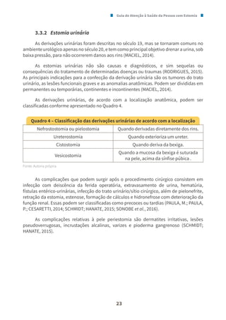 Guia de Atenção à Saúde da Pessoa com Estomia
23
3.3.2 Estomia urinária
As derivações urinárias foram descritas no século 19, mas se tornaram comuns no
ambiente urológico apenas no século 20, e tem como principal objetivo drenar a urina, sob
baixa pressão, para não ocorrerem danos aos rins (MACIEL, 2014).
As estomias urinárias não são causas e diagnósticos, e sim sequelas ou
consequências do tratamento de determinadas doenças ou traumas (RODRIGUES, 2015).
As principais indicações para a confecção da derivação urinária são os tumores do trato
urinário, as lesões funcionais graves e as anomalias anatômicas. Podem ser divididas em
permanentes ou temporárias, continentes e incontinentes (MACIEL, 2014).
As derivações urinárias, de acordo com a localização anatômica, podem ser
classificadas conforme apresentado no Quadro 4.
Quadro 4 – Classificação das derivações urinárias de acordo com a localização
Nefrostostomia ou pielostomia Quando derivadas diretamente dos rins.
Ureterostomia Quando exterioriza um ureter.
Cistostomia Quando deriva da bexiga.
Vesicostomia
Quando a mucosa da bexiga é suturada
na pele, acima da sínfise púbica .
Fonte: Autoria própria.
As complicações que podem surgir após o procedimento cirúrgico consistem em
infecção com deiscência da ferida operatória, extravasamento de urina, hematúria,
fístulas entérico-urinárias, infecção do trato urinário/sítio cirúrgico, além de pielonefrite,
retração da estomia, estenose, formação de cálculos e hidronefrose com deterioração da
função renal. Essas podem ser classificadas como precoces ou tardias (PAULA, M.; PAULA,
P.; CESARETTI, 2014; SCHMIDT; HANATE, 2015; SONOBE et al., 2016).
As complicações relativas à pele periestomia são dermatites irritativas, lesões
pseudoverrugosas, incrustações alcalinas, varizes e pioderma gangrenoso (SCHMIDT;
HANATE, 2015).
 