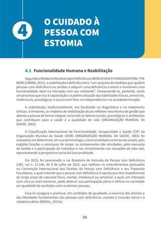 25
4.1 Funcionalidade Humana e Reabilitação
SegundooRelatórioMundialsobreDeficiência(WORLDHEALTHORGANIZATION;THE
WORLD BANK, 2012), a reabilitação é definida como “um conjunto de medidas que ajudam
pessoas com deficiência ou prestes a adquirir uma deficiência a terem e manterem uma
funcionalidade ideal na interação com seu ambiente”. Compreende-se, portanto, como
um processo que visa à capacitação e à potencialização das habilidades físicas, sensoriais,
intelectuais, psicológicas e sociais com foco na independência e na autodeterminação.
A reabilitação, tradicionalmente, era focalizada no diagnóstico e no tratamento
clínicos. Entretanto, os modelos de reabilitação atuais refletem nova forma de gestão que
aborda a pessoa de forma integral, incluindo os fatores sociais, psicológicos e ambientais
que contribuem para a saúde e a qualidade de vida (ORGANIZAÇÃO MUNDIAL DA
SAÚDE, 2003).
A Classificação Internacional de Funcionalidade, Incapacidade e Saúde (CIF) da
Organização Mundial da Saúde (OSM) (ORGANIZAÇÃO MUNDIAL DA SAÚDE, 2003) foi
inovadora em determinar, em sua terminologia, a funcionalidade como termo amplo, pois
engloba funções e estruturas do corpo, os componentes das atividades, pela execução
de tarefas e a participação do indivíduo e seu envolvimento nas situações de vida real,
representando a perspectiva social da funcionalidade.
Em 2015, foi sancionada a Lei Brasileira de Inclusão da Pessoa com Deficiência
(LBI), Lei n. 13.146, de 6 de julho de 2015, que ratificou os entendimentos pactuados
na Convenção Internacional dos Direitos da Pessoa com Deficiência e seu Protocolo
Facultativo, a qual entende que a pessoa com deficiência é aquela que tem impedimento
de longo prazo de natureza física, mental, intelectual ou sensorial, o qual, em interação
com uma ou mais barreiras, pode obstruir sua participação plena e efetiva na sociedade
em igualdade de condições com as demais pessoas.
Essa lei assegura e promove, em condições de igualdade, o exercício dos direitos e
das liberdades fundamentais das pessoas com deficiência, visando à inclusão social e à
cidadania delas (BRASIL, 2015a).
O CUIDADO À
PESSOA COM
ESTOMIA
4
 