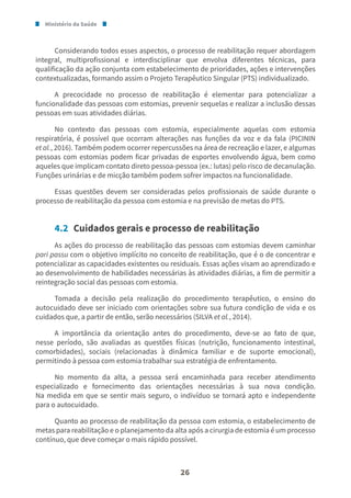 Ministério da Saúde
26
Considerando todos esses aspectos, o processo de reabilitação requer abordagem
integral, multiprofissional e interdisciplinar que envolva diferentes técnicas, para
qualificação da ação conjunta com estabelecimento de prioridades, ações e intervenções
contextualizadas, formando assim o Projeto Terapêutico Singular (PTS) individualizado.
A precocidade no processo de reabilitação é elementar para potencializar a
funcionalidade das pessoas com estomias, prevenir sequelas e realizar a inclusão dessas
pessoas em suas atividades diárias.
No contexto das pessoas com estomia, especialmente aquelas com estomia
respiratória, é possível que ocorram alterações nas funções da voz e da fala (PICININ
et al., 2016). Também podem ocorrer repercussões na área de recreação e lazer, e algumas
pessoas com estomias podem ficar privadas de esportes envolvendo água, bem como
aqueles que implicam contato direto pessoa-pessoa (ex.: lutas) pelo risco de decanulação.
Funções urinárias e de micção também podem sofrer impactos na funcionalidade.
Essas questões devem ser consideradas pelos profissionais de saúde durante o
processo de reabilitação da pessoa com estomia e na previsão de metas do PTS.
4.2 Cuidados gerais e processo de reabilitação
As ações do processo de reabilitação das pessoas com estomias devem caminhar
pari passu com o objetivo implícito no conceito de reabilitação, que é o de concentrar e
potencializar as capacidades existentes ou residuais. Essas ações visam ao aprendizado e
ao desenvolvimento de habilidades necessárias às atividades diárias, a fim de permitir a
reintegração social das pessoas com estomia.
Tomada a decisão pela realização do procedimento terapêutico, o ensino do
autocuidado deve ser iniciado com orientações sobre sua futura condição de vida e os
cuidados que, a partir de então, serão necessários (SILVA et al., 2014).
A importância da orientação antes do procedimento, deve-se ao fato de que,
nesse período, são avaliadas as questões físicas (nutrição, funcionamento intestinal,
comorbidades), sociais (relacionadas à dinâmica familiar e de suporte emocional),
permitindo à pessoa com estomia trabalhar sua estratégia de enfrentamento.
No momento da alta, a pessoa será encaminhada para receber atendimento
especializado e fornecimento das orientações necessárias à sua nova condição.
Na medida em que se sentir mais seguro, o indivíduo se tornará apto e independente
para o autocuidado.
Quanto ao processo de reabilitação da pessoa com estomia, o estabelecimento de
metas para reabilitação e o planejamento da alta após a cirurgia de estomia é um processo
contínuo, que deve começar o mais rápido possível.
 