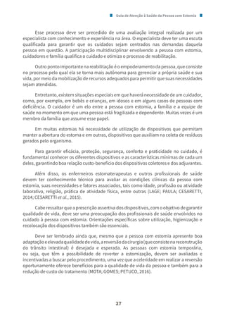 Guia de Atenção à Saúde da Pessoa com Estomia
27
Esse processo deve ser precedido de uma avaliação integral realizada por um
especialista com conhecimento e experiência na área. O especialista deve ter uma escuta
qualificada para garantir que os cuidados sejam centrados nas demandas daquela
pessoa em questão. A participação multidisciplinar envolvendo a pessoa com estomia,
cuidadores e família qualifica o cuidado e otimiza o processo de reabilitação.
Outro ponto importante na reabilitação é o empoderamento da pessoa, que consiste
no processo pelo qual ela se torna mais autônoma para gerenciar a própria saúde e sua
vida, por meio da mobilização de recursos adequados para permitir que suas necessidades
sejam atendidas.
Entretanto, existem situações especiais em que haverá necessidade de um cuidador,
como, por exemplo, em bebês e crianças, em idosos e em alguns casos de pessoas com
deficiência. O cuidador é um elo entre a pessoa com estomia, a família e a equipe de
saúde no momento em que uma pessoa está fragilizada e dependente. Muitas vezes é um
membro da família que assume esse papel.
Em muitas estomias há necessidade de utilização de dispositivos que permitam
manter a abertura do estoma e em outras, dispositivos que auxiliam na coleta de resíduos
gerados pelo organismo.
Para garantir eficácia, proteção, segurança, conforto e praticidade no cuidado, é
fundamental conhecer os diferentes dispositivos e as características mínimas de cada um
deles, garantindo boa relação custo-benefício dos dispositivos coletores e dos adjuvantes.
Além disso, os enfermeiros estomaterapeutas e outros profissionais de saúde
devem ter conhecimento técnico para avaliar as condições clínicas da pessoa com
estomia, suas necessidades e fatores associados, tais como idade, profissão ou atividade
laborativa, religião, prática de atividade física, entre outras (LAGE; PAULA; CESARETTI,
2014; CESARETTI et al., 2015).
Cabe ressaltar que a prescrição assertiva dos dispositivos, com o objetivo de garantir
qualidade de vida, deve ser uma preocupação dos profissionais de saúde envolvidos no
cuidado à pessoa com estomia. Orientações específicas sobre utilização, higienização e
recolocação dos dispositivos também são essenciais.
Deve ser lembrado ainda que, mesmo que a pessoa com estomia apresente boa
adaptaçãoeelevadaqualidadedevida,areversãodacirurgia(queconsistenareconstrução
do trânsito intestinal) é desejada e esperada. As pessoas com estomia temporária,
ou seja, que têm a possibilidade de reverter a estomização, devem ser avaliadas e
incentivadas a buscar pelo procedimento, uma vez que a celeridade em realizar a reversão
oportunamente oferece benefícios para a qualidade de vida da pessoa e também para a
redução de custo do tratamento (MOTA; GOMES; PETUCO, 2016).
 