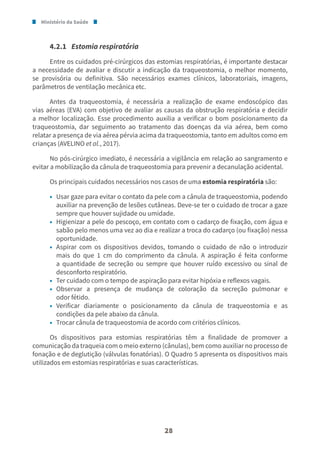Ministério da Saúde
28
4.2.1 Estomia respiratória
Entre os cuidados pré-cirúrgicos das estomias respiratórias, é importante destacar
a necessidade de avaliar e discutir a indicação da traqueostomia, o melhor momento,
se provisória ou definitiva. São necessários exames clínicos, laboratoriais, imagens,
parâmetros de ventilação mecânica etc.
Antes da traqueostomia, é necessária a realização de exame endoscópico das
vias aéreas (EVA) com objetivo de avaliar as causas da obstrução respiratória e decidir
a melhor localização. Esse procedimento auxilia a verificar o bom posicionamento da
traqueostomia, dar seguimento ao tratamento das doenças da via aérea, bem como
relatar a presença de via aérea pérvia acima da traqueostomia, tanto em adultos como em
crianças (AVELINO et al., 2017).
No pós-cirúrgico imediato, é necessária a vigilância em relação ao sangramento e
evitar a mobilização da cânula de traqueostomia para prevenir a decanulação acidental.
Os principais cuidados necessários nos casos de uma estomia respiratória são:
• Usar gaze para evitar o contato da pele com a cânula de traqueostomia, podendo
auxiliar na prevenção de lesões cutâneas. Deve-se ter o cuidado de trocar a gaze
sempre que houver sujidade ou umidade.
• Higienizar a pele do pescoço, em contato com o cadarço de fixação, com água e
sabão pelo menos uma vez ao dia e realizar a troca do cadarço (ou fixação) nessa
oportunidade.
• Aspirar com os dispositivos devidos, tomando o cuidado de não o introduzir
mais do que 1 cm do comprimento da cânula. A aspiração é feita conforme
a quantidade de secreção ou sempre que houver ruído excessivo ou sinal de
desconforto respiratório.
• Ter cuidado com o tempo de aspiração para evitar hipóxia e reflexos vagais.
• Observar a presença de mudança de coloração da secreção pulmonar e
odor fétido.
• Verificar diariamente o posicionamento da cânula de traqueostomia e as
condições da pele abaixo da cânula.
• Trocar cânula de traqueostomia de acordo com critérios clínicos.
Os dispositivos para estomias respiratórias têm a finalidade de promover a
comunicação da traqueia com o meio externo (cânulas), bem como auxiliar no processo de
fonação e de deglutição (válvulas fonatórias). O Quadro 5 apresenta os dispositivos mais
utilizados em estomias respiratórias e suas características.
 