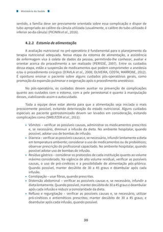 Ministério da Saúde
30
sentido, a família deve ser previamente orientada sobre essa complicação e dispor de
tubo apropriado ao calibre da cânula utilizada (usualmente, o calibre do tubo utilizado é
inferior ao da cânula) (PICININ et al., 2016).
4.2.2 Estomia de alimentação
A avaliação nutricional no pré-operatório é fundamental para o planejamento da
terapia nutricional adequada. Nessa etapa da estomia de alimentação, a assistência
de enfermagem visa à coleta de dados da pessoa, permitindo-lhe conhecer, avaliar e
orientar acerca do procedimento a ser realizado (PERISSÉ, 2007). Entre os cuidados
dessa etapa, estão a suspensão de medicamentos que podem comprometer a anestesia
e/ou o procedimento cirúrgico (D’AVILA et al., 2008; OLIVEIRA, COSTA; MARRONE, 2012).
É oportuno ensinar o paciente sobre alguns cuidados pós-operatórios gerais, como
promoção da expansão pulmonar e oxigenação após o procedimento anestésico.
No pós-operatório, os cuidados devem auxiliar na prevenção de complicações
quanto aos cuidados com o estoma, com a pele periestomal e quanto à manipulação
desses, viabilizando assim o autocuidado.
Toda a equipe deve estar atenta para que a alimentação seja iniciada o mais
precocemente possível, evitando deterioração do estado nutricional. Alguns cuidados
especiais ao paciente gastrostomizado devem ser levados em consideração, evitando
complicações como (SMELTZER et al., 2011):
• Vômitos – verificar as possíveis causas, administrar os medicamentos prescritos
e, se necessário, diminuir a infusão da dieta. No ambiente hospitalar, quando
possível, adotar uso de bombas de infusão.
• Diarreia – verificar as possíveis causas e, se necessário, infundir lentamente a dieta
em temperatura ambiente; considerar o uso de medicamentos ou de probióticos;
observar prescrição do profissional capacitado. No ambiente hospitalar, quando
possível adotar uso de bombas de infusão.
• Resíduo gástrico – considerar os protocolos de cada instituição quanto ao volume
máximo considerado. Na vigência de alto volume residual, verificar as possíveis
causas, o uso de pró-cinéticos e a possibilidade de alimentação pós-pilórica.
Quando possível, manter decúbito de 30 a 45 graus e deambular após cada
infusão.
• Constipação – usar fibras, quando prescritas.
• Distensão abdominal – verificar as possíveis causas e, se necessário, infundir a
dieta lentamente. Quando possível, manter decúbito de 30 a 45 graus e deambular
após cada infusão e reduzir a osmolaridade da dieta.
• Refluxo e regurgitação – verificar as possíveis causas e, se necessário, utilizar
pró-cinéticos e antieméticos prescritos; manter decúbito de 30 a 45 graus; e
deambular após cada infusão, quando possível.
 