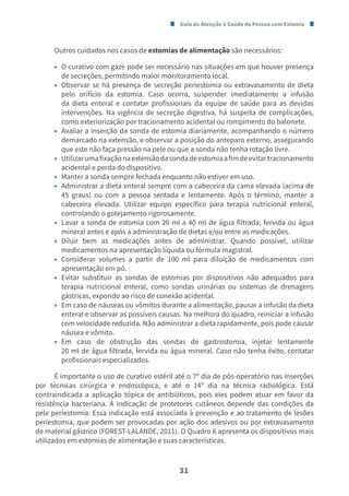 Guia de Atenção à Saúde da Pessoa com Estomia
31
Outros cuidados nos casos de estomias de alimentação são necessários:
• O curativo com gaze pode ser necessário nas situações em que houver presença
de secreções, permitindo maior monitoramento local.
• Observar se há presença de secreção periestomia ou extravasamento de dieta
pelo orifício da estomia. Caso ocorra, suspender imediatamente a infusão
da dieta enteral e contatar profissionais da equipe de saúde para as devidas
intervenções. Na vigência de secreção digestiva, há suspeita de complicações,
como exteriorização por tracionamento acidental ou rompimento do balonete.
• Avaliar a inserção da sonda de estomia diariamente, acompanhando o número
demarcado na extensão, e observar a posição do anteparo externo, assegurando
que este não faça pressão na pele ou que a sonda não tenha rotação livre.
• Utilizarumafixaçãonaextensãodasondadeestomiaafimdeevitartracionamento
acidental e perda do dispositivo.
• Manter a sonda sempre fechada enquanto não estiver em uso.
• Administrar a dieta enteral sempre com a cabeceira da cama elevada (acima de
45 graus) ou com a pessoa sentada e lentamente. Após o término, manter a
cabeceira elevada. Utilizar equipo específico para terapia nutricional enteral,
controlando o gotejamento rigorosamente.
• Lavar a sonda de estomia com 20 ml a 40 ml de água filtrada, fervida ou água
mineral antes e após a administração de dietas e/ou entre as medicações.
• Diluir bem as medicações antes de administrar. Quando possível, utilizar
medicamentos na apresentação líquida ou fórmula magistral.
• Considerar volumes a partir de 100 ml para diluição de medicamentos com
apresentação em pó.
• Evitar substituir as sondas de estomias por dispositivos não adequados para
terapia nutricional enteral, como sondas urinárias ou sistemas de drenagens
gástricas, expondo ao risco de conexão acidental.
• Em caso de náuseas ou vômitos durante a alimentação, pausar a infusão da dieta
enteral e observar as possíveis causas. Na melhora do quadro, reiniciar a infusão
com velocidade reduzida. Não administrar a dieta rapidamente, pois pode causar
náusea e vômito.
• Em caso de obstrução das sondas de gastrostomia, injetar lentamente
20 ml de água filtrada, fervida ou água mineral. Caso não tenha êxito, contatar
profissionais especializados.
É importante o uso de curativo estéril até o 7º dia de pós-operatório nas inserções
por técnicas cirúrgica e endoscópica, e até o 14º dia na técnica radiológica. Está
contraindicada a aplicação tópica de antibióticos, pois eles podem atuar em favor da
resistência bacteriana. A indicação de protetores cutâneos depende das condições da
pele periestomia. Essa indicação está associada à prevenção e ao tratamento de lesões
periestomia, que podem ser provocadas por ação dos adesivos ou por extravasamento
de material gástrico (FOREST-LALANDE, 2011). O Quadro 6 apresenta os dispositivos mais
utilizados em estomias de alimentação e suas características.
 