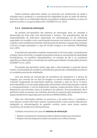 Guia de Atenção à Saúde da Pessoa com Estomia
33
Outros produtos adjuvantes podem ser prescritos por profissionais da saúde e
utilizados para a proteção e a manutenção da integridade da pele ao redor da estomia.
Entre eles, citam-se: as medicações tópicas; os protetores cutâneos sintéticos, ou seja, um
polímero acrílico; e a espuma absorvente. (CESARETTI et al., 2015).
4.2.3 Estomia de eliminação
No período pré-operatório das estomias de eliminação, deve ser realizada a
demarcação do local onde será exteriorizada a estomia. Tais procedimentos são de
responsabilidade do enfermeiro especialista em estomaterapia ou do enfermeiro
capacitado, do cirurgião e com a participação da pessoa com estomia e do responsável/
cuidador, como importante elemento neste processo de decisão. A equipe deve conhecer
a técnica cirúrgica planejada e o tipo de incisão cirúrgica a ser realizado. (MENDONÇA
et al., 2007).
O período pós-operatório imediato compreende as 48 horas após o procedimento
cirúrgico. Nesse momento, o cuidado ao paciente consiste na manutenção da estabilidade
hemodinâmica, no equilíbrio hidroeletrolítico, no controle da dor e na assistência
específica na observação e na evolução da estomia para detectar complicações precoces
(CESARETTI et al., 2015).
No período pós-operatório tardio, logo após a alta hospitalar, o paciente deverá
manter a continuidade de assistência ambulatorial, garantindo a estabilidade da estomia
e o completo processo de reabilitação.
Uma das formas de manutenção da continência da colostomia é a técnica de
irrigação, que consiste em um tipo de lavagem ou enema intestinal que possibilita o
“controle” programado da eliminação intestinal, realizado a cada 24, 48 ou 72 horas.
Assim possibilita-se a evacuação programada, diminuindo a eliminação de gases e odores
e, consequentemente, o uso de dispositivos coletores, proporcionando ainda o uso de
dispositivos mais discretos, como os protetores de estomias. Esse procedimento não é
aplicável a todas as pessoas com estomias, devendo ser prescrito após avaliação de uma
equipe devidamente capacitada para essa técnica (MINAS GERAIS, 2015).
Além das informações obtidas na anamnese e do exame físico, o candidato a
uma estomia urinária deve fazer exames complementares, como exames laboratoriais,
radiografia ou ultrassonografia do aparelho urinário, assim como outros exames
necessários, de acordo com a doença de base.
Cuidados necessários nos casos de estomias de eliminação:
• Realizar esvaziamento e limpeza da bolsa coletora sempre que necessário.
• Realizar troca do dispositivo coletor de acordo com critérios clínicos.
 