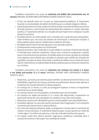 Ministério da Saúde
34
Cuidados necessários nos casos de estomias em bebês (do nascimento aos 12
meses) (WOUND, OSTOMY AND CONTINENCE NURSES SOCIETY, 2011):
• O foco da atenção deve ser os pais ou responsáveis/cuidadores. É importante
levantar as necessidades do bebê e da família para o cuidado integral e efetivo.
• Apeledoprematuroéimatura(dermenãoformada)eessefatofacilitaaocorrência
de lesão química, a diminuição da adesividade dos coletores e a maior absorção
química. É importante atentar-se a reações do tipo hiperemia e alérgicas na pele
próxima à estomia.
• Os bebês devem ser estimulados com o contato com a pele dos pais (abraçados).
Cabe lembrar que, em casos de estomia de eliminação, é necessário esvaziar a
bolsa coletora para colocar o bebê sobre o abdome dos pais.
• Os bebês devem dormir de barriga para cima (posição supina).
• O aleitamento materno deve ser incentivado.
• Quanto ao banho, não é indicado o uso de sabão no neonato. O banho de imersão
é indicado para estomas intestinais. Nesse caso, orienta-se programar o banho
paraomomentodatrocadabolsa.Embebêsapósos6meses,jápodeserutilizada
uma esponja macia (desde que retirados os pontos) para auxílio da remoção de
sujidades e sempre se deve retirar todo o resíduo de sabão e secar muito bem para
não ter interferência na adesividade da bolsa coletora para as estomias intestinais
ou urinárias.
Cuidados necessários nos casos de estomias em crianças (12 meses a 3 anos)
e em idade pré-escolar (3 a 5 anos) (WOUND, OSTOMY AND CONTINENCE NURSES
SOCIETY, 2011):
• Nesta fase, a presença da estomia pode interferir no desenvolvimento físico e nas
habilidades cognitivas da criança, portanto os profissionais devem estar atentos a
mudanças de comportamento ou atraso psíquico.
• As crianças de 12 meses a 3 anos já conseguem explorar o meio e é importante
incentivá-las ao autocuidado.
• As crianças devem ser encorajadas e orientadas para uso de toalete.
• As crianças em idade pré-escolar (3 a 5 anos) vão adquirindo a autonomia no
desenvolvimento de suas atividades na medida em que são estimuladas.
• Nesta fase, já possuem identidade sexual e preocupações com identidade física.
• Acreditam apenas no concreto, porém possuem boa imaginação. É um excelente
momento para desenvolver a autoconfiança.
• Em casos de estomia intestinal, pode-se programar o banho para o momento de
realizar a troca da bolsa. É importante despreocupar os pais quanto ao medo de
“entrar água” no orifício da estomia, e não são indicados banhos de espuma.
• As roupas, nesta fase, devem garantir segurança, confiança e proteção para a
criança de maneira a não expor sua condição de saúde.
 