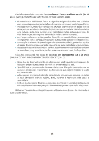 Guia de Atenção à Saúde da Pessoa com Estomia
35
Cuidados necessários nos casos de estomias em crianças em idade escolar (6 a 12
anos) (WOUND, OSTOMY AND CONTINENCE NURSES SOCIETY, 2011):
• O aumento nas habilidades físicas e cognitivas exigem alterações nos cuidados
comaestomiaparacriançasdestafase,demaneiraapromoversuaindependência.
• Destreza manual, maturidade emocional e função cognitiva variam desde o início
desteperíodoatéolimiardaadolescência.Essesfatorestambémsãoinfluenciados
pela cultura e pelo clima familiar, pelas habilidades inatas, pelas experiências de
vida da criança e pelo impacto da condição médica e do tratamento.
• As crianças mais novas podem precisar de auxílio em suas atividades, enquanto as
crianças mais velhas conseguem realizar o autocuidado quase que independente.
• A repetição promoverá a aprendizagem das etapas do cuidado, portanto a equipe
desaúdedeveminimizaravariaçãonoensinoatéqueahabilidadesejadominada.
• Noscasosdeestomiaintestinal,osbanhospodemsercomousembolsaetambém
se incentiva a programação do banho para o momento da troca do dispositivo.
Cuidados necessários nos casos de estomias em adolescentes (13 a 18 anos)
(WOUND, OSTOMY AND CONTINENCE NURSES SOCIETY, 2011):
• Nesta fase de desenvolvimento, os adolescentes são frequentemente capazes de
realizar o próprio autocuidado e devem ser preparados para isso.
• Sensibilidade e compreensão são necessárias para lidar principalmente com as
questões emocionais relacionadas à adolescência que podem impactar a saúde
e o autocuidado.
• Adolescentes precisam de atenção para discutir o impacto da estomia em todas
as suas atividades diárias: higiene, dieta, esportes e recreação, vida social e
sexualidade.
• Embora o adolescente deva ser considerado o principal responsável pelo próprio
cuidado,deve-seinstruirospaisparaforneceremsuporteesupervisãoadequados.
O Quadro 7 apresenta os dispositivos mais utilizados em estomias de eliminação e
suas características.
 
