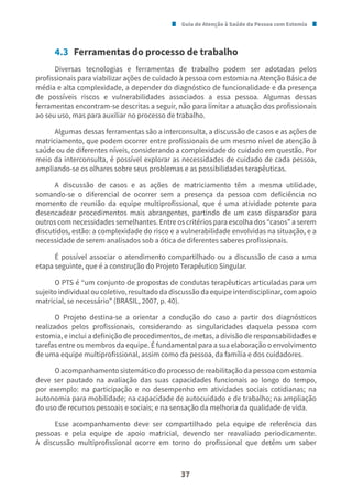 Guia de Atenção à Saúde da Pessoa com Estomia
37
4.3 Ferramentas do processo de trabalho
Diversas tecnologias e ferramentas de trabalho podem ser adotadas pelos
profissionais para viabilizar ações de cuidado à pessoa com estomia na Atenção Básica de
média e alta complexidade, a depender do diagnóstico de funcionalidade e da presença
de possíveis riscos e vulnerabilidades associados a essa pessoa. Algumas dessas
ferramentas encontram-se descritas a seguir, não para limitar a atuação dos profissionais
ao seu uso, mas para auxiliar no processo de trabalho.
Algumas dessas ferramentas são a interconsulta, a discussão de casos e as ações de
matriciamento, que podem ocorrer entre profissionais de um mesmo nível de atenção à
saúde ou de diferentes níveis, considerando a complexidade do cuidado em questão. Por
meio da interconsulta, é possível explorar as necessidades de cuidado de cada pessoa,
ampliando-se os olhares sobre seus problemas e as possibilidades terapêuticas.
A discussão de casos e as ações de matriciamento têm a mesma utilidade,
somando-se o diferencial de ocorrer sem a presença da pessoa com deficiência no
momento de reunião da equipe multiprofissional, que é uma atividade potente para
desencadear procedimentos mais abrangentes, partindo de um caso disparador para
outros com necessidades semelhantes. Entre os critérios para escolha dos “casos” a serem
discutidos, estão: a complexidade do risco e a vulnerabilidade envolvidas na situação, e a
necessidade de serem analisados sob a ótica de diferentes saberes profissionais.
É possível associar o atendimento compartilhado ou a discussão de caso a uma
etapa seguinte, que é a construção do Projeto Terapêutico Singular.
O PTS é “um conjunto de propostas de condutas terapêuticas articuladas para um
sujeito individual ou coletivo, resultado da discussão da equipe interdisciplinar, com apoio
matricial, se necessário” (BRASIL, 2007, p. 40).
O Projeto destina-se a orientar a condução do caso a partir dos diagnósticos
realizados pelos profissionais, considerando as singularidades daquela pessoa com
estomia, e inclui a definição de procedimentos, de metas, a divisão de responsabilidades e
tarefas entre os membros da equipe. É fundamental para a sua elaboração o envolvimento
de uma equipe multiprofissional, assim como da pessoa, da família e dos cuidadores.
O acompanhamento sistemático do processo de reabilitação da pessoa com estomia
deve ser pautado na avaliação das suas capacidades funcionais ao longo do tempo,
por exemplo: na participação e no desempenho em atividades sociais cotidianas; na
autonomia para mobilidade; na capacidade de autocuidado e de trabalho; na ampliação
do uso de recursos pessoais e sociais; e na sensação da melhoria da qualidade de vida.
Esse acompanhamento deve ser compartilhado pela equipe de referência das
pessoas e pela equipe de apoio matricial, devendo ser reavaliado periodicamente.
A discussão multiprofissional ocorre em torno do profissional que detém um saber
 