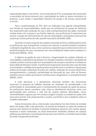 Ministério da Saúde
38
especializado sobre o caso clínico. Já na construção do PTS, as propostas são construídas
e executadas de forma conjunta com a participação de todos os atores envolvidos no
processo, o que amplia a capacidade resolutiva da equipe e do serviço, preservando
o vínculo.
Para a implementação do PTS, deve ser elaborada uma agenda compartilhada,
com divisão de responsabilidades, sendo que um profissional da equipe de referência
fica responsável pela condução do caso e pelo acompanhamento das ações, mantendo
contato direto com a pessoa e sua família. Ademais, esse profissional é responsável por
acionar a equipe de matriciamento em caso de necessidade e acompanha o percurso do
usuário por outros pontos da rede, quando necessário (OLIVEIRA, 2008).
Havendo um plano conjunto de cuidado construído de forma multidisciplinar entre
os profissionais que acompanham a pessoa com estomia, é possível também considerar
a utilização da gestão de caso, como o processo cooperativo que se desenvolve entre um
profissional gestor de caso, uma pessoa com uma condição de saúde muito complexa e a
família dela (BRASIL, 2014).
O objetivo da gestão de caso é diminuir a fragmentação do cuidado, defender as
necessidades e expectativas de pessoas em situação complexa, aumentar a qualidade do
cuidado, facilitar a comunicação com os prestadores de serviços e coordenar o cuidado em
toda a Rede de Atenção à Saúde. O profissional responsável necessita estar a par de todas
as orientações e cuidados para aquela pessoa, buscando reunir e coordenar a equipe para
análise da situação, elaboração do plano de cuidado, utilização de recursos disponíveis,
acompanhamento e avaliação, periodicidade da discussão do caso, além de fornecer
subsídios sociais e dados que possam contribuir para o diagnóstico e o acompanhamento
(BRASIL, 2014).
A visita domiciliar e o atendimento domiciliar também são ferramentas
essenciais no processo de trabalho, devendo ser realizados em periodicidade e em
conformidade às necessidades para o monitoramento da situação de saúde da pessoa.
Os profissionais devem considerar cada visita ou atendimento domiciliar como uma
oportunidade para conhecer a vida real do usuário, detectar dificuldades, riscos,
vulnerabilidades e agravos que nem sempre chegam à equipe na unidade de saúde, bem
como para orientar mais propriamente o usuário, sua família e seus cuidadores sobre os
cuidados adequados.
Outras ferramentas são as intervenções comunitárias fora dos limites da Unidade
Básica de Saúde (UBS) e dos domicílios, no sentido de fortalecer as ações de cuidado às
pessoas com estomia no território. É possível estabelecer parcerias com escolas, igrejas,
empresas e outras instituições, ou ainda desenvolver atividades coletivas em espaços
públicos que estimulem a socialização das pessoas com estomia, no sentido da promoção
da saúde e da garantia de direitos.
 