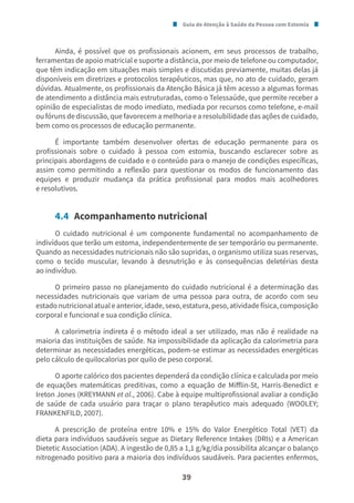 Guia de Atenção à Saúde da Pessoa com Estomia
39
Ainda, é possível que os profissionais acionem, em seus processos de trabalho,
ferramentas de apoio matricial e suporte a distância, por meio de telefone ou computador,
que têm indicação em situações mais simples e discutidas previamente, muitas delas já
disponíveis em diretrizes e protocolos terapêuticos, mas que, no ato de cuidado, geram
dúvidas. Atualmente, os profissionais da Atenção Básica já têm acesso a algumas formas
de atendimento a distância mais estruturadas, como o Telessaúde, que permite receber a
opinião de especialistas de modo imediato, mediada por recursos como telefone, e-mail
ou fóruns de discussão, que favorecem a melhoria e a resolubilidade das ações de cuidado,
bem como os processos de educação permanente.
É importante também desenvolver ofertas de educação permanente para os
profissionais sobre o cuidado à pessoa com estomia, buscando esclarecer sobre as
principais abordagens de cuidado e o conteúdo para o manejo de condições específicas,
assim como permitindo a reflexão para questionar os modos de funcionamento das
equipes e produzir mudança da prática profissional para modos mais acolhedores
e resolutivos.
4.4 Acompanhamento nutricional
O cuidado nutricional é um componente fundamental no acompanhamento de
indivíduos que terão um estoma, independentemente de ser temporário ou permanente.
Quando as necessidades nutricionais não são supridas, o organismo utiliza suas reservas,
como o tecido muscular, levando à desnutrição e às consequências deletérias desta
ao indivíduo.
O primeiro passo no planejamento do cuidado nutricional é a determinação das
necessidades nutricionais que variam de uma pessoa para outra, de acordo com seu
estadonutricionalatualeanterior,idade,sexo,estatura,peso,atividadefísica,composição
corporal e funcional e sua condição clínica.
A calorimetria indireta é o método ideal a ser utilizado, mas não é realidade na
maioria das instituições de saúde. Na impossibilidade da aplicação da calorimetria para
determinar as necessidades energéticas, podem-se estimar as necessidades energéticas
pelo cálculo de quilocalorias por quilo de peso corporal.
O aporte calórico dos pacientes dependerá da condição clínica e calculada por meio
de equações matemáticas preditivas, como a equação de Mifflin-St, Harris-Benedict e
Ireton Jones (KREYMANN et al., 2006). Cabe à equipe multiprofissional avaliar a condição
de saúde de cada usuário para traçar o plano terapêutico mais adequado (WOOLEY;
FRANKENFILD, 2007).
A prescrição de proteína entre 10% e 15% do Valor Energético Total (VET) da
dieta para indivíduos saudáveis segue as Dietary Reference Intakes (DRIs) e a American
Dietetic Association (ADA). A ingestão de 0,85 a 1,1 g/kg/dia possibilita alcançar o balanço
nitrogenado positivo para a maioria dos indivíduos saudáveis. Para pacientes enfermos,
 