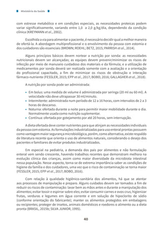 Ministério da Saúde
40
com estresse metabólico e em condições especiais, as necessidades proteicas podem
variar significativamente, variando entre 1,0 a 2,0 g/kg/dia, dependendo da condição
clínica (KREYMANN et al., 2002).
Escolhidaaviaparaalimentaropaciente,énecessáriodecidirqualamelhormaneira
de ofertá-la. A abordagem multiprofissional e o envolvimento da pessoa com estomia e
dos cuidadores são essenciais (BROWN; ROEHL; BETZ, 2015; PARRISH et al., 2014).
Alguns princípios básicos devem nortear a nutrição por sonda: as necessidades
nutricionais devem ser alcançadas; as equipes devem prevenir/minimizar os riscos de
infecção por meio de manuseio cuidadoso dos materiais e da fórmula; e a utilização de
medicamentos por sonda deverá ser realizada somente com a avaliação e a orientação
do profissional capacitado, a fim de minimizar os riscos de obstrução e interação
fármaco-nutriente (FESSLER, 2015; EPP et al., 2017; BOBO, 2016; GALLAGHER et al., 2018).
A nutrição por sonda pode ser administrada:
• Em bolus: uma medida de volume é administrada por seringa (20 ml ou 60 ml). A
velocidade não deve ultrapassar 30 ml/minuto.
• Intermitente: administrada num período de 12 a 16 horas, com intervalos de 2 a 3
horas de descanso.
• Noturna: ofertada durante a noite para permitir maior mobilidade durante o dia.
Normalmente usada como nutrição suplementar.
• Contínua: ofertada por gotejamento por até 20 horas, sem interrupção.
A dieta ofertada deve conter nutrientes para que atinjam as necessidades individuais
dapessoacomestomia.Asformulaçõesindustrializadasparausoenteralprontaspossuem
comovantagemmaiorsegurançamicrobiológica,porém,comoalternativa,existerespaldo
de literatura recente que orienta o uso de alimentos naturais, considerando o desejo dos
pacientes e familiares de evitar produtos industrializados.
Em especial na pediatria, a demanda dos pais por alimentos e não formulação
enteral vem sendo crescente, havendo trabalhos recentes que demonstram melhora na
evolução clínica das crianças, assim como maior diversidade da microbiota intestinal
nessa população. Nesse aspecto, torna-se de extrema importância saber as condições de
higiene da família e dos cuidadores, uma vez que o risco de contaminação se torna maior
(FESSLER, 2015; EPP et al., 2017; BOBO, 2016).
Com relação à qualidade higiênico-sanitária dos alimentos, há que se atentar
aos processos de manipulação e preparo. Alguns cuidados devem ser tomados a fim de
reduzir os riscos de contaminação: lavar bem as mãos antes e durante a manipulação dos
alimentos; evitar tossir e espirrar sobre eles; evitar consumir carnes e ovos crus; higienizar
frutas, verduras e legumes em água corrente e em solução de hipoclorito de sódio
(conforme orientação do fabricante); manter os alimentos protegidos em embalagens
ou recipientes; proteger de insetos, animais domésticos e roedores o alimento ou a dieta
pronta (BRASIL, 2015b; SILVA JUNIOR, 1995).
 