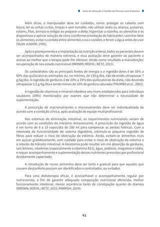 Guia de Atenção à Saúde da Pessoa com Estomia
41
Além disso, o manipulador deve ter cuidados, como: proteger os cabelos com
touca; ter as unhas curtas, limpas e sem esmalte; não utilizar anéis ou aliança, pulseiras,
colares, fitas, brincos e relógio ao preparar a dieta; higienizar a cozinha, os utensílios e os
dispositivos e aplicar solução de cloro (conforme orientação do fabricante); cozinhar bem
os alimentos; evitar o contato entre alimentos crus e cozidos; e ferver a água antes de usar
(SILVA JUNIOR, 1995).
Após o planejamento e a implantação da nutrição enteral, todos os pacientes devem
ser acompanhados de maneira rotineira, e essa avaliação deve garantir ao paciente o
acesso ao melhor que a terapia pode lhe oferecer, tendo como resultado a manutenção/
recuperação de seu estado nutricional (BROWN; ROEHL; BETZ, 2015).
Os carboidratos são as principais fontes de energia e a ingestão deles é de 50% a
60% das quilocalorias estimadas ou, no mínimo, de 130 g/dia, não devendo ultrapassar 7
g/kg/dia. A ingestão de gorduras é de 20% a 35% das quilocalorias da dieta, não devendo
ultrapassar 2,5 g/kg/dia e sendo menos de 10% de gordura saturada (TRUMBO et al., 2001).
A ingestão de vitaminas e minerais obedece aos níveis estabelecidos para indivíduos
saudáveis (DRIs) monitorados por exames que irão determinar a necessidade de
suplementação.
A prescrição de macronutrientes e micronutrientes deve ser individualizada de
acordo com a condição clínica, após avaliação de equipe multiprofissional.
Nas estomias de eliminação intestinal, os requerimentos nutricionais variam de
acordo com as condições do intestino remanescente. A prescrição da ingestão de água
é em torno de 8 a 10 copos/dia de 200 ml para compensar as perdas hídricas. Com a
retomada da funcionalidade do sistema digestório, estimula-se pequena ingestão de
fibras para reduzir o risco de obstrução da estomia. Ainda, evitam-se alimentos ricos
em açúcar gradativamente, com cuidado para evitar o risco de obstrução da estomia e
o retardo do trânsito intestinal. A ileostomia pode resultar em má absorção de gorduras,
sais biliares, vitaminas (especialmente a vitamina B12), água, potássio, magnésio e sódio,
e requer acompanhamento e suplementação desses nutrientes prescritos por profissional
devidamente capacitado.
A introdução de novos alimentos deve ser lenta e gradual para que aqueles que
causem desconforto possam ser identificados e controlados, ou evitados.
Para uma dietoterapia eficaz, é aconselhável o acompanhamento regular por
nutricionista, a fim de garantir adequada composição nutricional oferecida, melhor
funcionamento intestinal, menor ocorrência tanto de constipação quanto de diarreia
(BROWN; ROEHL; BETZ, 2015; PARRISH, 2014).
 