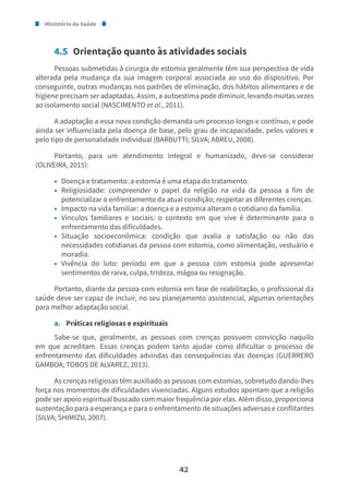 Ministério da Saúde
42
4.5 Orientação quanto às atividades sociais
Pessoas submetidas à cirurgia de estomia geralmente têm sua perspectiva de vida
alterada pela mudança da sua imagem corporal associada ao uso do dispositivo. Por
conseguinte, outras mudanças nos padrões de eliminação, dos hábitos alimentares e de
higiene precisam ser adaptadas. Assim, a autoestima pode diminuir, levando muitas vezes
ao isolamento social (NASCIMENTO et al., 2011).
A adaptação a essa nova condição demanda um processo longo e contínuo, e pode
ainda ser influenciada pela doença de base, pelo grau de incapacidade, pelos valores e
pelo tipo de personalidade individual (BARBUTTI; SILVA; ABREU, 2008).
Portanto, para um atendimento integral e humanizado, deve-se considerar
(OLIVEIRA, 2015):
• Doença e tratamento: a estomia é uma etapa do tratamento.
• Religiosidade: compreender o papel da religião na vida da pessoa a fim de
potencializar o enfrentamento da atual condição; respeitar as diferentes crenças.
• Impacto na vida familiar: a doença e a estomia alteram o cotidiano da família.
• Vínculos familiares e sociais: o contexto em que vive é determinante para o
enfrentamento das dificuldades.
• Situação socioeconômica: condição que avalia a satisfação ou não das
necessidades cotidianas da pessoa com estomia, como alimentação, vestuário e
moradia.
• Vivência do luto: período em que a pessoa com estomia pode apresentar
sentimentos de raiva, culpa, tristeza, mágoa ou resignação.
Portanto, diante da pessoa com estomia em fase de reabilitação, o profissional da
saúde deve ser capaz de incluir, no seu planejamento assistencial, algumas orientações
para melhor adaptação social.
a. Práticas religiosas e espirituais
Sabe-se que, geralmente, as pessoas com crenças possuem convicção naquilo
em que acreditam. Essas crenças podem tanto ajudar como dificultar o processo de
enfrentamento das dificuldades advindas das consequências das doenças (GUERRERO
GAMBOA; TOBOS DE ALVAREZ, 2013).
As crenças religiosas têm auxiliado as pessoas com estomias, sobretudo dando-lhes
força nos momentos de dificuldades vivenciadas. Alguns estudos apontam que a religião
pode ser apoio espiritual buscado com maior frequência por elas. Além disso, proporciona
sustentação para a esperança e para o enfrentamento de situações adversas e conflitantes
(SILVA; SHIMIZU, 2007).
 