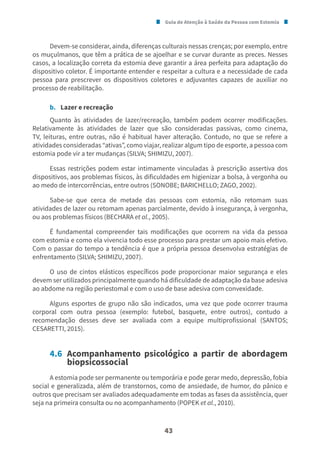 Guia de Atenção à Saúde da Pessoa com Estomia
43
Devem-se considerar, ainda, diferenças culturais nessas crenças; por exemplo, entre
os muçulmanos, que têm a prática de se ajoelhar e se curvar durante as preces. Nesses
casos, a localização correta da estomia deve garantir a área perfeita para adaptação do
dispositivo coletor. É importante entender e respeitar a cultura e a necessidade de cada
pessoa para prescrever os dispositivos coletores e adjuvantes capazes de auxiliar no
processo de reabilitação.
b. Lazer e recreação
Quanto às atividades de lazer/recreação, também podem ocorrer modificações.
Relativamente às atividades de lazer que são consideradas passivas, como cinema,
TV, leituras, entre outras, não é habitual haver alteração. Contudo, no que se refere a
atividades consideradas “ativas”, como viajar, realizar algum tipo de esporte, a pessoa com
estomia pode vir a ter mudanças (SILVA; SHIMIZU, 2007).
Essas restrições podem estar intimamente vinculadas à prescrição assertiva dos
dispositivos, aos problemas físicos, às dificuldades em higienizar a bolsa, à vergonha ou
ao medo de intercorrências, entre outros (SONOBE; BARICHELLO; ZAGO, 2002).
Sabe-se que cerca de metade das pessoas com estomia, não retomam suas
atividades de lazer ou retomam apenas parcialmente, devido à insegurança, à vergonha,
ou aos problemas físicos (BECHARA et al., 2005).
É fundamental compreender tais modificações que ocorrem na vida da pessoa
com estomia e como ela vivencia todo esse processo para prestar um apoio mais efetivo.
Com o passar do tempo a tendência é que a própria pessoa desenvolva estratégias de
enfrentamento (SILVA; SHIMIZU, 2007).
O uso de cintos elásticos específicos pode proporcionar maior segurança e eles
devem ser utilizados principalmente quando há dificuldade de adaptação da base adesiva
ao abdome na região periestomal e com o uso de base adesiva com convexidade.
Alguns esportes de grupo não são indicados, uma vez que pode ocorrer trauma
corporal com outra pessoa (exemplo: futebol, basquete, entre outros), contudo a
recomendação desses deve ser avaliada com a equipe multiprofissional (SANTOS;
CESARETTI, 2015).
4.6 Acompanhamento psicológico a partir de abordagem
biopsicossocial
A estomia pode ser permanente ou temporária e pode gerar medo, depressão, fobia
social e generalizada, além de transtornos, como de ansiedade, de humor, do pânico e
outros que precisam ser avaliados adequadamente em todas as fases da assistência, quer
seja na primeira consulta ou no acompanhamento (POPEK et al., 2010).
 