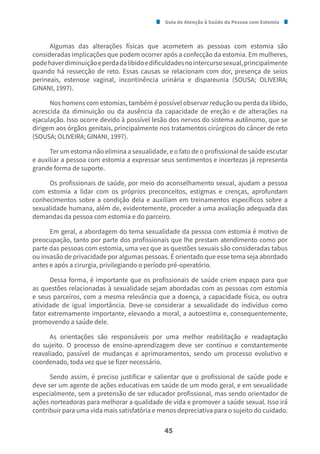 Guia de Atenção à Saúde da Pessoa com Estomia
45
Algumas das alterações físicas que acometem as pessoas com estomia são
consideradas implicações que podem ocorrer após a confecção da estomia. Em mulheres,
podehaverdiminuiçãoeperdadalibidoedificuldadesnointercursosexual,principalmente
quando há ressecção de reto. Essas causas se relacionam com dor, presença de seios
perineais, estenose vaginal, incontinência urinária e dispareunia (SOUSA; OLIVEIRA;
GINANI, 1997).
Nos homens com estomias, também é possível observar redução ou perda da libido,
acrescida da diminuição ou da ausência da capacidade de ereção e de alterações na
ejaculação. Isso ocorre devido à possível lesão dos nervos do sistema autônomo, que se
dirigem aos órgãos genitais, principalmente nos tratamentos cirúrgicos do câncer de reto
(SOUSA; OLIVEIRA; GINANI, 1997).
Ter um estoma não elimina a sexualidade, e o fato de o profissional de saúde escutar
e auxiliar a pessoa com estomia a expressar seus sentimentos e incertezas já representa
grande forma de suporte.
Os profissionais de saúde, por meio do aconselhamento sexual, ajudam a pessoa
com estomia a lidar com os próprios preconceitos, estigmas e crenças, aprofundam
conhecimentos sobre a condição dela e auxiliam em treinamentos específicos sobre a
sexualidade humana, além de, evidentemente, proceder a uma avaliação adequada das
demandas da pessoa com estomia e do parceiro.
Em geral, a abordagem do tema sexualidade da pessoa com estomia é motivo de
preocupação, tanto por parte dos profissionais que lhe prestam atendimento como por
parte das pessoas com estomia, uma vez que as questões sexuais são consideradas tabus
ou invasão de privacidade por algumas pessoas. É orientado que esse tema seja abordado
antes e após a cirurgia, privilegiando o período pré-operatório.
Dessa forma, é importante que os profissionais de saúde criem espaço para que
as questões relacionadas à sexualidade sejam abordadas com as pessoas com estomia
e seus parceiros, com a mesma relevância que a doença, a capacidade física, ou outra
atividade de igual importância. Deve-se considerar a sexualidade do indivíduo como
fator extremamente importante, elevando a moral, a autoestima e, consequentemente,
promovendo a saúde dele.
As orientações são responsáveis por uma melhor reabilitação e readaptação
do sujeito. O processo de ensino-aprendizagem deve ser contínuo e constantemente
reavaliado, passível de mudanças e aprimoramentos, sendo um processo evolutivo e
coordenado, toda vez que se fizer necessário.
Sendo assim, é preciso justificar e salientar que o profissional de saúde pode e
deve ser um agente de ações educativas em saúde de um modo geral, e em sexualidade
especialmente, sem a pretensão de ser educador profissional, mas sendo orientador de
ações norteadoras para melhorar a qualidade de vida e promover a saúde sexual. Isso irá
contribuir para uma vida mais satisfatória e menos depreciativa para o sujeito do cuidado.
 