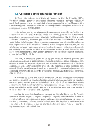 Ministério da Saúde
46
4.8 Cuidador e empoderamento familiar
No Brasil, são várias as experiências de Serviços de Atenção Domiciliar (SADs)
que foram criados a partir das dificuldades concretas no acesso a serviços de saúde. O
domicíliodespontou,somadoàcaracterísticahumanizadoradeleepeloperfildemográfico
e epidemiológico da população, como um local com potencial de expandir e qualificar os
processos de cuidado (BRASIL, 2013).
Assim, sobressaem os cuidadores que são pessoas com ou sem vínculo familiar, que,
no domicílio, ajudam nos cuidados às pessoas com estomia, parcialmente ou totalmente
dependentes em suas necessidades e atividades da vida cotidiana (BRASIL, 2011). A tarefa
de cuidar é complexa, permeada por sentimentos diversos e contraditórios e muitas
vezes dada a indivíduos que não se encontram preparados para tal ação. Normalmente,
essa responsabilidade é transferida como uma ação a mais para a família, que, em seu
cotidiano, é obrigada a acumular mais uma função entre as que realiza. A grande maioria
dos cuidadores no Brasil é informal, e muitas dessas pessoas acabam assumindo esse
papel de maneira repentina e sem preparo para exercê-lo, necessitando serem orientados
e capacitados (BRASIL, 2015b).
Para isso, os cuidadores precisam de equipes de saúde multidisciplinares para
orientação, capacitação e qualificação dos cuidados específicos para a pessoa que será
cuidada no domicílio. No caso de pessoas com estomias, isso deve acontecer de forma
precoce, ou seja, preferencialmente antes da alta hospitalar e com indicação para
desospitalização e continuidade dos cuidados no domicílio, recomendando que seja um
processo permanente de relação entre profissionais de saúde, cuidador, usuário e família.
(BRASIL, 2015b).
O processo do cuidar em Atenção Domiciliar (AD) está interligado diretamente
aos aspectos referentes à estrutura familiar, à infraestrutura do domicílio e à estrutura
oferecida pelos serviços para essa assistência. A AD não é só uma continuidade do
procedimento da atenção hospitalar no amplo aspecto da abrangência da saúde humana.
O ser humano constitui-se quando tem em si a autonomia e, com isso, pode exercer a
liberdade de decidir ou executar (BRASIL, 2013).
Atentos às essas interligações, as equipes de Atenção Básica ou de Atenção
Domiciliar devem propor o Projeto Terapêutico Singular, compartilhando-o com os
demais envolvidos no cuidado, para que as ações possam ser realizadas pelo cuidador,
mantendo vínculo de confiança, respeito e ética, com relação pautada na humanização
e na dignidade. É importante que as orientações também sejam feitas por escrito e
registradas em prontuário domiciliar.
 