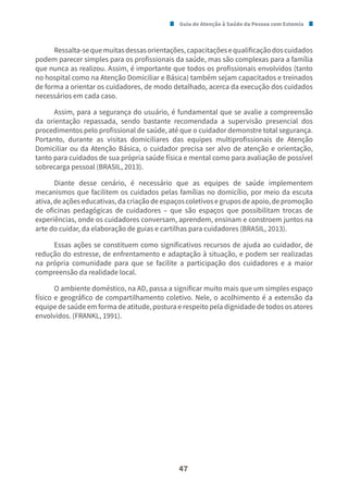 Guia de Atenção à Saúde da Pessoa com Estomia
47
Ressalta-sequemuitasdessasorientações,capacitaçõesequalificaçãodoscuidados
podem parecer simples para os profissionais da saúde, mas são complexas para a família
que nunca as realizou. Assim, é importante que todos os profissionais envolvidos (tanto
no hospital como na Atenção Domiciliar e Básica) também sejam capacitados e treinados
de forma a orientar os cuidadores, de modo detalhado, acerca da execução dos cuidados
necessários em cada caso.
Assim, para a segurança do usuário, é fundamental que se avalie a compreensão
da orientação repassada, sendo bastante recomendada a supervisão presencial dos
procedimentos pelo profissional de saúde, até que o cuidador demonstre total segurança.
Portanto, durante as visitas domiciliares das equipes multiprofissionais de Atenção
Domiciliar ou da Atenção Básica, o cuidador precisa ser alvo de atenção e orientação,
tanto para cuidados de sua própria saúde física e mental como para avaliação de possível
sobrecarga pessoal (BRASIL, 2013).
Diante desse cenário, é necessário que as equipes de saúde implementem
mecanismos que facilitem os cuidados pelas famílias no domicílio, por meio da escuta
ativa,deaçõeseducativas,dacriaçãodeespaçoscoletivosegruposdeapoio,depromoção
de oficinas pedagógicas de cuidadores – que são espaços que possibilitam trocas de
experiências, onde os cuidadores conversam, aprendem, ensinam e constroem juntos na
arte do cuidar, da elaboração de guias e cartilhas para cuidadores (BRASIL, 2013).
Essas ações se constituem como significativos recursos de ajuda ao cuidador, de
redução do estresse, de enfrentamento e adaptação à situação, e podem ser realizadas
na própria comunidade para que se facilite a participação dos cuidadores e a maior
compreensão da realidade local.
O ambiente doméstico, na AD, passa a significar muito mais que um simples espaço
físico e geográfico de compartilhamento coletivo. Nele, o acolhimento é a extensão da
equipe de saúde em forma de atitude, postura e respeito pela dignidade de todos os atores
envolvidos. (FRANKL, 1991).
 
