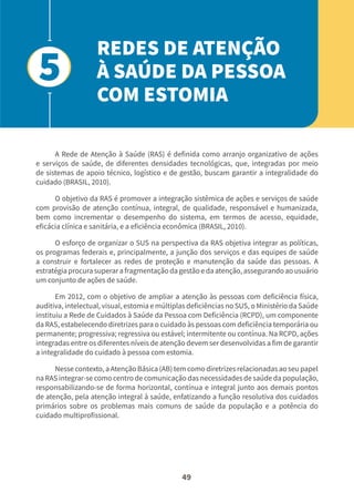 49
A Rede de Atenção à Saúde (RAS) é definida como arranjo organizativo de ações
e serviços de saúde, de diferentes densidades tecnológicas, que, integradas por meio
de sistemas de apoio técnico, logístico e de gestão, buscam garantir a integralidade do
cuidado (BRASIL, 2010).
O objetivo da RAS é promover a integração sistêmica de ações e serviços de saúde
com provisão de atenção contínua, integral, de qualidade, responsável e humanizada,
bem como incrementar o desempenho do sistema, em termos de acesso, equidade,
eficácia clínica e sanitária, e a eficiência econômica (BRASIL, 2010).
O esforço de organizar o SUS na perspectiva da RAS objetiva integrar as políticas,
os programas federais e, principalmente, a junção dos serviços e das equipes de saúde
a construir e fortalecer as redes de proteção e manutenção da saúde das pessoas. A
estratégia procura superar a fragmentação da gestão e da atenção, assegurando ao usuário
um conjunto de ações de saúde.
Em 2012, com o objetivo de ampliar a atenção às pessoas com deficiência física,
auditiva, intelectual, visual, estomia e múltiplas deficiências no SUS, o Ministério da Saúde
instituiu a Rede de Cuidados à Saúde da Pessoa com Deficiência (RCPD), um componente
da RAS, estabelecendo diretrizes para o cuidado às pessoas com deficiência temporária ou
permanente; progressiva; regressiva ou estável; intermitente ou contínua. Na RCPD, ações
integradas entre os diferentes níveis de atenção devem ser desenvolvidas a fim de garantir
a integralidade do cuidado à pessoa com estomia.
Nesse contexto, a Atenção Básica (AB) tem como diretrizes relacionadas ao seu papel
na RAS integrar-se como centro de comunicação das necessidades de saúde da população,
responsabilizando-se de forma horizontal, contínua e integral junto aos demais pontos
de atenção, pela atenção integral à saúde, enfatizando a função resolutiva dos cuidados
primários sobre os problemas mais comuns de saúde da população e a potência do
cuidado multiprofissional.
REDES DE ATENÇÃO
À SAÚDE DA PESSOA
COM ESTOMIA
5
 