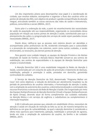 Ministério da Saúde
50
Um dos importantes pilares para desempenhar esse papel é a coordenação do
cuidado, que envolve elaborar, acompanhar e organizar o fluxo dos usuários entre os
pontos de atenção das RAS, com objetivo de produzir a gestão compartilhada da atenção
integral, articulando também as outras estruturas das redes de saúde e intersetoriais,
públicas, comunitárias e sociais (BRASIL, 2017).
Outro pilar é a ordenação da rede, a partir do reconhecimento das necessidades
de saúde da população sob sua responsabilidade, organizando as necessidades dessa
população em relação aos outros pontos de atenção à saúde, contribuindo para que o
planejamento das ações e a programação dos serviços de saúde sejam pautados nessas
necessidades (BRASIL, 2017).
Diante disso, ratifica-se que as pessoas com estomia devem ser atendidas e
acompanhadas pelos profissionais da AB, recebendo orientações para o autocuidado
e a prevenção de complicações nas estomias, assim como outros cuidados, e sendo
direcionados, se necessário, aos demais pontos de atenção.
Para garantir esse cuidado integral, as equipes de Atenção Primária e do Núcleo
Ampliado de Saúde da Família e Atenção Básica (Nasf-AB) somam-se aos centros de
reabilitação, aos centros de especialidades e às equipes de Atenção Domiciliar para
ampliar a resolutividade.
A Atenção Domiciliar (AD) é uma modalidade integrada às Redes de Atenção à
Saúde, caracterizada por um conjunto de ações de prevenção e tratamento de doenças,
reabilitação, paliação e promoção à saúde, prestadas em domicílio, garantindo
continuidade de cuidados.
O Serviço de Atenção Domiciliar do SUS, denominado “Programa Melhor em
Casa”, tem como objetivos: a redução da demanda por atendimento hospitalar ou do
período de permanência de usuários internados; a humanização da atenção à saúde,
com a ampliação da autonomia dos usuários; a desinstitucionalização e a otimização dos
recursos financeiros e estruturais da Rede de Atenção à Saúde. Ele é organizado por meio
das Equipes Multiprofissionais de Atenção Domiciliar (Emad) e Equipes Multiprofissionais
de Apoio (Emap), devendo atuar de forma complementar aos cuidados realizados
na Atenção Básica e em serviços de urgência; e substitutivos ou complementares à
internação hospitalar.
A AD é indicada para pessoas que, estando em estabilidade clínica, necessitam de
atenção à saúde em situação de restrição ao leito ou ao lar, de maneira temporária ou
definitiva ou em grau de vulnerabilidade, na qual a atenção domiciliar é considerada a
oferta mais oportuna para tratamento, paliação, reabilitação e prevenção de agravos,
tendo em vista a ampliação de autonomia do usuário, da família e do cuidador
(BRASIL, 2017).
 