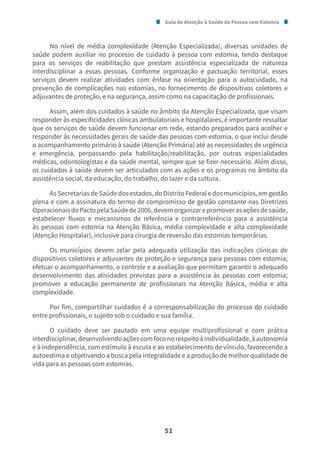 Guia de Atenção à Saúde da Pessoa com Estomia
51
No nível de média complexidade (Atenção Especializada), diversas unidades de
saúde podem auxiliar no processo de cuidado à pessoa com estomia, tendo destaque
para os serviços de reabilitação que prestam assistência especializada de natureza
interdisciplinar a essas pessoas. Conforme organização e pactuação territorial, esses
serviços devem realizar atividades com ênfase na orientação para o autocuidado, na
prevenção de complicações nas estomias, no fornecimento de dispositivos coletores e
adjuvantes de proteção, e na segurança, assim como na capacitação de profissionais.
Assim, além dos cuidados à saúde no âmbito da Atenção Especializada, que visam
responder às especificidades clínicas ambulatoriais e hospitalares, é importante ressaltar
que os serviços de saúde devem funcionar em rede, estando preparados para acolher e
responder às necessidades gerais de saúde das pessoas com estomia, o que inclui desde
o acompanhamento primário à saúde (Atenção Primária) até as necessidades de urgência
e emergência, perpassando pela habilitação/reabilitação, por outras especialidades
médicas, odontologistas e da saúde mental, sempre que se fizer necessário. Além disso,
os cuidados à saúde devem ser articulados com as ações e os programas no âmbito da
assistência social, da educação, do trabalho, do lazer e da cultura.
As Secretarias de Saúde dos estados, do Distrito Federal e dos municípios, em gestão
plena e com a assinatura do termo de compromisso de gestão constante nas Diretrizes
OperacionaisdoPactopelaSaúdede2006,devemorganizarepromoverasaçõesdesaúde,
estabelecer fluxos e mecanismos de referência e contrarreferência para a assistência
às pessoas com estomia na Atenção Básica, média complexidade e alta complexidade
(Atenção Hospitalar), inclusive para cirurgia de reversão das estomias temporárias.
Os municípios devem zelar pela adequada utilização das indicações clínicas de
dispositivos coletores e adjuvantes de proteção e segurança para pessoas com estomia;
efetuar o acompanhamento, o controle e a avaliação que permitam garantir o adequado
desenvolvimento das atividades previstas para a assistência às pessoas com estomia;
promover a educação permanente de profissionais na Atenção Básica, média e alta
complexidade.
Por fim, compartilhar cuidados é a corresponsabilização do processo do cuidado
entre profissionais, o sujeito sob o cuidado e sua família.
O cuidado deve ser pautado em uma equipe multiprofissional e com prática
interdisciplinar,desenvolvendoaçõescomfoconorespeitoàindividualidade,àautonomia
e à independência, com estímulo à escuta e ao estabelecimento de vínculo, favorecendo a
autoestima e objetivando a busca pela integralidade e a produção de melhor qualidade de
vida para as pessoas com estomias.
 