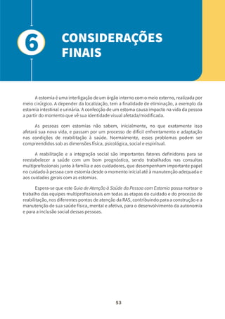 53
A estomia é uma interligação de um órgão interno com o meio externo, realizada por
meio cirúrgico. A depender da localização, tem a finalidade de eliminação, a exemplo da
estomia intestinal e urinária. A confecção de um estoma causa impacto na vida da pessoa
a partir do momento que vê sua identidade visual afetada/modificada.
As pessoas com estomias não sabem, inicialmente, no que exatamente isso
afetará sua nova vida, e passam por um processo de difícil enfrentamento e adaptação
nas condições de reabilitação à saúde. Normalmente, esses problemas podem ser
compreendidos sob as dimensões física, psicológica, social e espiritual.
A reabilitação e a integração social são importantes fatores definidores para se
reestabelecer a saúde com um bom prognóstico, sendo trabalhados nas consultas
multiprofissionais junto à família e aos cuidadores, que desempenham importante papel
no cuidado à pessoa com estomia desde o momento inicial até à manutenção adequada e
aos cuidados gerais com as estomias.
Espera-se que este Guia de Atenção à Saúde da Pessoa com Estomia possa nortear o
trabalho das equipes multiprofissionais em todas as etapas do cuidado e do processo de
reabilitação, nos diferentes pontos de atenção da RAS, contribuindo para a construção e a
manutenção de sua saúde física, mental e afetiva, para o desenvolvimento da autonomia
e para a inclusão social dessas pessoas.
CONSIDERAÇÕES
FINAIS
6
 