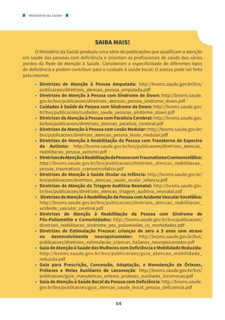 Ministério da Saúde
54
SAIBA MAIS!
O Ministério da Saúde produziu uma série de publicações que qualificam a atenção
em saúde das pessoas com deficiência e orientam os profissionais de saúde dos vários
pontos da Rede de Atenção à Saúde. Consideram a especificidade de diferentes tipos
de deficiência e podem contribuir para o cuidado à saúde bucal. O acesso pode ser feito
pela internet:
• Diretrizes de Atenção à Pessoa Amputada: http://bvsms.saude.gov.br/bvs/
publicacoes/diretrizes_atencao_pessoa_amputada.pdf
• Diretrizes de Atenção à Pessoa com Síndrome de Down: http://bvsms.saude.
gov.br/bvs/publicacoes/diretrizes_atencao_pessoa_sindrome_down.pdf
• Cuidados à Saúde da Pessoa com Síndrome de Down: http://bvsms.saude.gov.
br/bvs/publicacoes/cuidados_saude_pessoas_sindorme_down.pdf
• Diretrizes de Atenção à Pessoa com Paralisia Cerebral: http://bvsms.saude.gov.
br/bvs/publicacoes/diretrizes_atencao_paralisia_cerebral.pdf
• Diretrizes de Atenção à Pessoa com Lesão Medular: http://bvsms.saude.gov.br/
bvs/publicacoes/diretrizes_atencao_pessoa_lesao_medular.pdf
• Diretrizes de Atenção à Reabilitação da Pessoa com Transtorno do Espectro
do Autismo: http://bvsms.saude.gov.br/bvs/publicacoes/diretrizes_atencao_
reabilitacao_pessoa_autismo.pdf
• DiretrizesdeAtençãoàReabilitaçãodaPessoacomTraumatismoCranioencefálico:
http://bvsms.saude.gov.br/bvs/publicacoes/diretrizes_atencao_reabilitacao_
pessoa_traumatisco_cranioencefalico.pdf
• Diretrizes de Atenção à Saúde Ocular na Infância: http://bvsms.saude.gov.br/
bvs/publicacoes/diretrizes_atencao_saude_ocular_infancia.pdf
• Diretrizes de Atenção da Triagem Auditiva Neonatal: http://bvsms.saude.gov.
br/bvs/publicacoes/diretrizes_atencao_triagem_auditiva_neonatal.pdf
• DiretrizesdeAtençãoàReabilitaçãodaPessoacomAcidenteVascularEncefálico:
http://bvsms.saude.gov.br/bvs/publicacoes/diretrizes_atencao_reabilitacao_
acidente_vascular_cerebral.pdf
• Diretrizes de Atenção à Reabilitação da Pessoa com Síndrome de
Pós-Poliomelite e Comorbidades: http://bvsms.saude.gov.br/bvs/publicacoes/
diretrizes_reabilitacao_sindrome_pos_poliomielite_co_morbidades.pdf
• Diretrizes de Estimulação Precoce: crianças de zero a 3 anos com atraso
no desenvolvimento neuropsicomotor: http://bvsms.saude.gov.br/bvs/
publicacoes/diretrizes_estimulacao_criancas_0a3anos_neuropsicomotor.pdf
• Guia de Atenção à Saúde das Mulheres com Deficiência e Mobilidade Reduzida:
http://bvsms.saude.gov.br/bvs/publicacoes/guia_atencao_mobilidade_
reduzida.pdf
• Guia para Prescrição, Concessão, Adaptação, e Manutenção de Órteses,
Próteses e Meios Auxiliares de Locomoção: http://bvsms.saude.gov.br/bvs/
publicacoes/guia_manutencao_orteses_proteses_auxiliares_locomocao.pdf
• Guia de Atenção à Saúde Bucal da Pessoa com Deficiência: http://bvsms.saude.
gov.br/bvs/publicacoes/guia_atencao_saude_bucal_pessoa_deficiencia.pdf
 