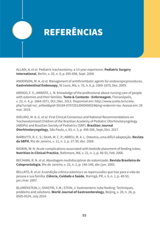 55
ALLADI, A. et al. Pediatric tracheostomy: a 13-year experience. Pediatric Surgery
International, Berlin, v. 20, n. 9, p. 695-698, Sept. 2004.
ANDERSON, M. A. et al. Management of antithrombotic agents for endoscopicprocedures.
Gastrointestinal Endoscopy, St Louis, Mo, v. 70, n. 6, p. 1060-1070, Dec. 2009.
ARDIGO, F. S.; AMANTE, L. N. Knowledge of the professional about nursing care of people
with ostomies and their families. Texto & Contexto - Enfermagem, Florianópolis,
v. 22, n. 4, p. 1064-1071, Oct./Dec. 2013. Disponível em: http://www.scielo.br/scielo.
php?script=sci_arttext&pid=S0104-07072013000400024&lng=en&nrm=iso. Acesso em: 28
mar. 2019.
AVELINO, M. A. G. et al. First Clinical Consensus and National Recommendations on
Tracheostomized Children of the Brazilian Academy of Pediatric Otorhinolaryngology
(ABOPe) and Brazilian Society of Pediatrics (SBP). Brazilian Journal
Otorhinolaryngology, São Paulo, v. 83, n. 5, p. 498-506, Sept./Oct. 2017.
BARBUTTI, R. C. S.; SILVA, M. C. P.; ABREU, M. A. L. Ostomia, uma difícil adaptação. Revista
da SBPH, Rio de Janeiro, v. 11, n. 2, p. 27-39, dez. 2008.
BASKIN, W. N. Acute complications associated with bedside placement of feeding tubes.
Nutrition in Clinical Practice, Baltimore, Md, v. 21, n. 1, p. 40-55, Feb. 2006.
BECHARA, R. N. et al. Abordagem multidisciplinar do ostomizado. Revista Brasileira de
Coloproctologia, Rio de Janeiro, v. 25, n. 2, p. 146-149, abr./jun. 2005.
BELLATO, R. et al. A condição crônica ostomia e as repercussões que traz para a vida da
pessoa e sua família. Ciência, Cuidado e Saúde, Maringá, PR, v. 6, n. 1, p. 40-50,
jan./mar. 2007.
BLUMENSTEIN, I.; SHASTRI, Y. M.; STEIN, J. Gastroenteric tube feeding: Techniques,
problems and solutions. World Journal of Gastroenterology, Beijing, v. 20, n. 26, p.
8505-8524, July 2014.
REFERÊNCIAS
 